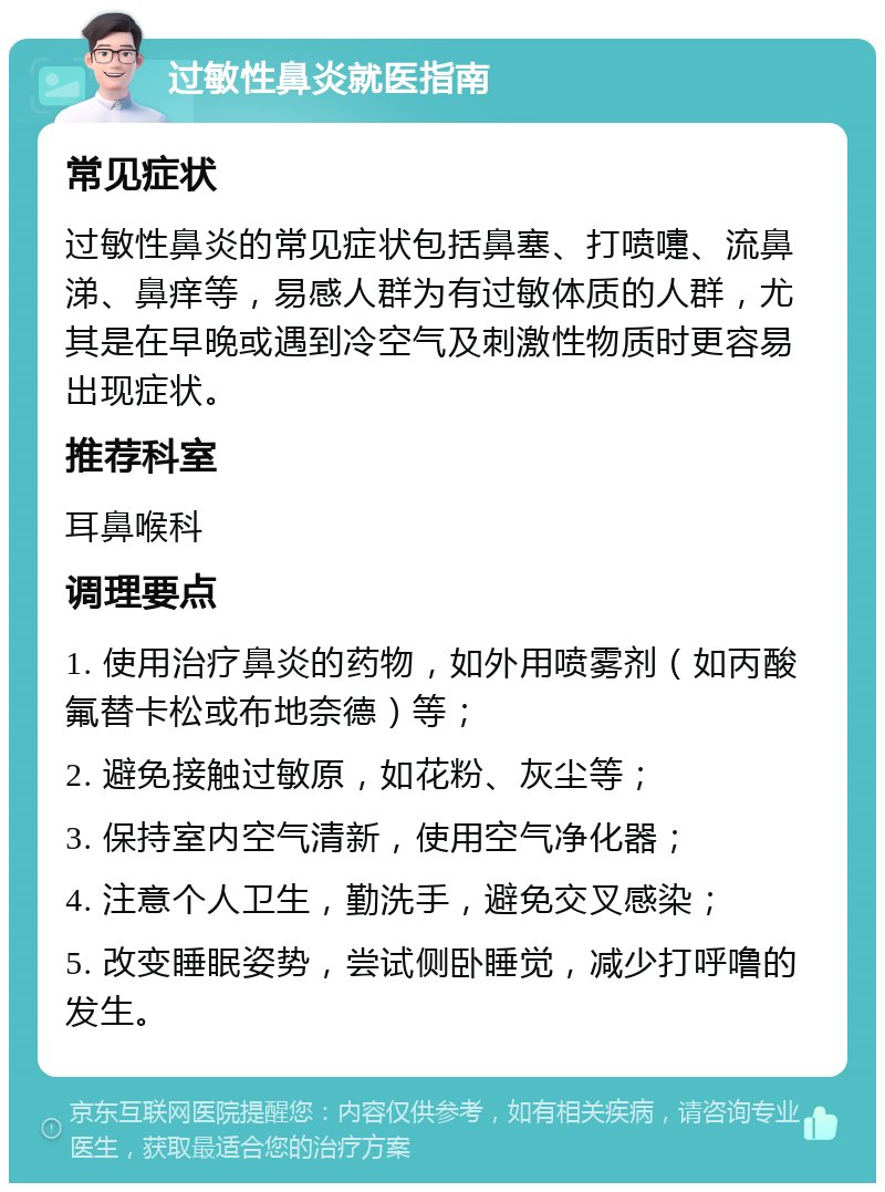 过敏性鼻炎就医指南 常见症状 过敏性鼻炎的常见症状包括鼻塞、打喷嚏、流鼻涕、鼻痒等，易感人群为有过敏体质的人群，尤其是在早晚或遇到冷空气及刺激性物质时更容易出现症状。 推荐科室 耳鼻喉科 调理要点 1. 使用治疗鼻炎的药物，如外用喷雾剂（如丙酸氟替卡松或布地奈德）等； 2. 避免接触过敏原，如花粉、灰尘等； 3. 保持室内空气清新，使用空气净化器； 4. 注意个人卫生，勤洗手，避免交叉感染； 5. 改变睡眠姿势，尝试侧卧睡觉，减少打呼噜的发生。