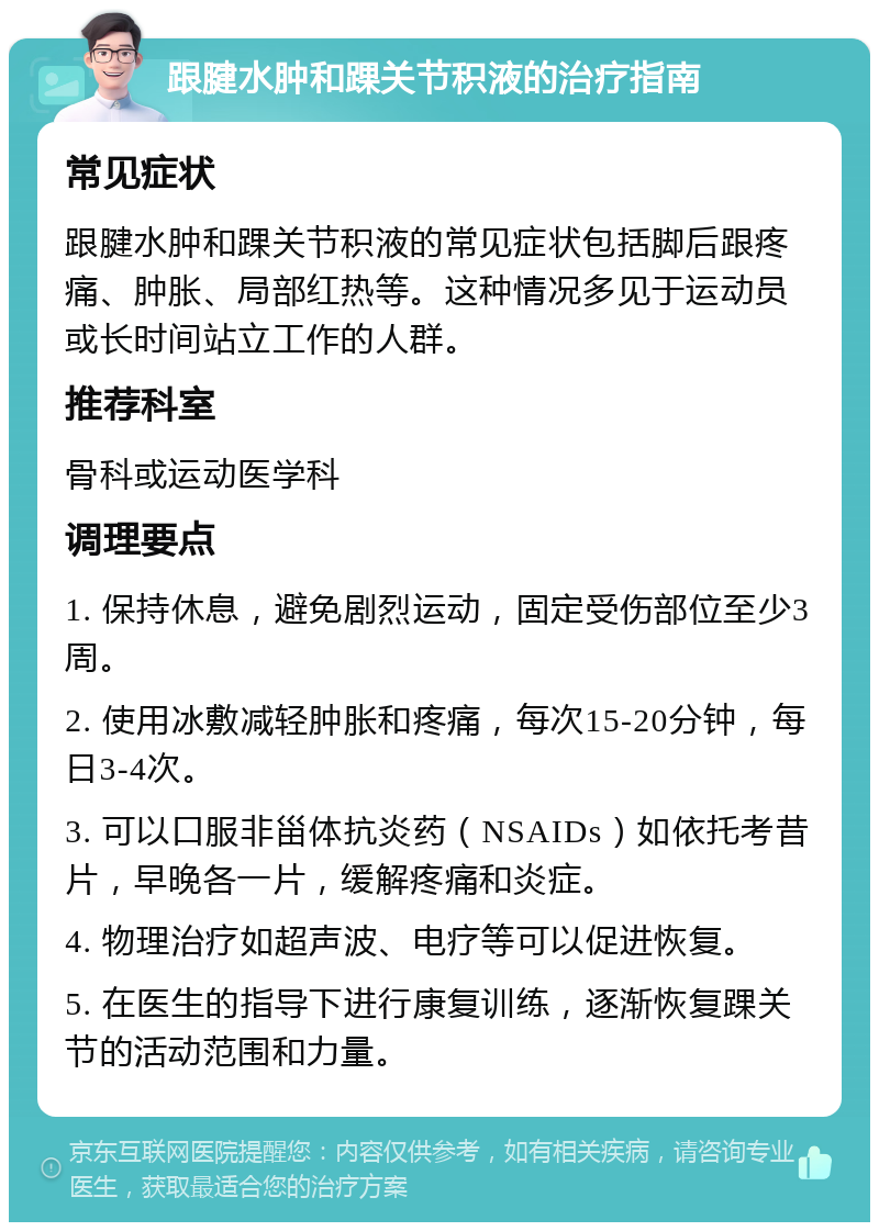 跟腱水肿和踝关节积液的治疗指南 常见症状 跟腱水肿和踝关节积液的常见症状包括脚后跟疼痛、肿胀、局部红热等。这种情况多见于运动员或长时间站立工作的人群。 推荐科室 骨科或运动医学科 调理要点 1. 保持休息，避免剧烈运动，固定受伤部位至少3周。 2. 使用冰敷减轻肿胀和疼痛，每次15-20分钟，每日3-4次。 3. 可以口服非甾体抗炎药（NSAIDs）如依托考昔片，早晚各一片，缓解疼痛和炎症。 4. 物理治疗如超声波、电疗等可以促进恢复。 5. 在医生的指导下进行康复训练，逐渐恢复踝关节的活动范围和力量。