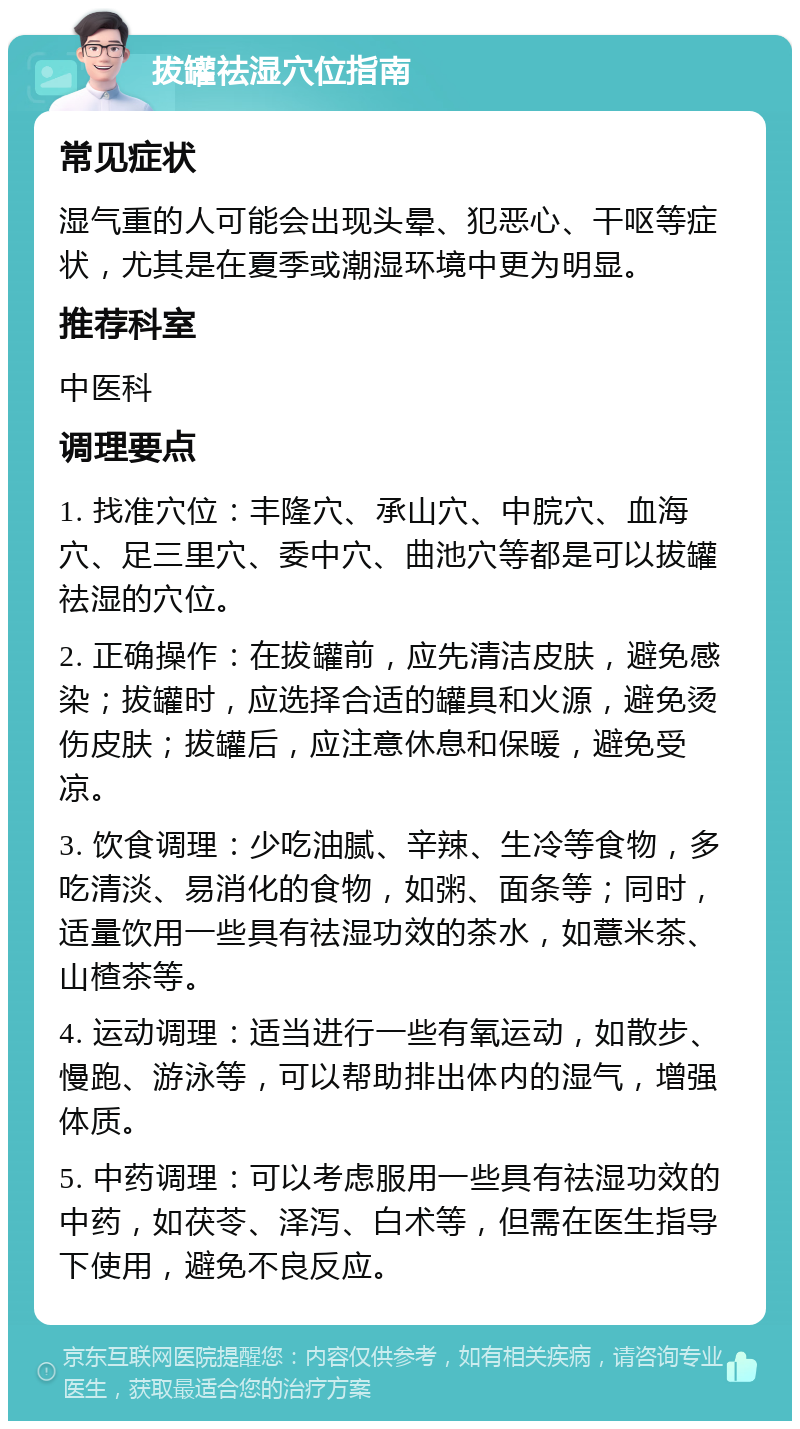 拔罐祛湿穴位指南 常见症状 湿气重的人可能会出现头晕、犯恶心、干呕等症状，尤其是在夏季或潮湿环境中更为明显。 推荐科室 中医科 调理要点 1. 找准穴位：丰隆穴、承山穴、中脘穴、血海穴、足三里穴、委中穴、曲池穴等都是可以拔罐祛湿的穴位。 2. 正确操作：在拔罐前，应先清洁皮肤，避免感染；拔罐时，应选择合适的罐具和火源，避免烫伤皮肤；拔罐后，应注意休息和保暖，避免受凉。 3. 饮食调理：少吃油腻、辛辣、生冷等食物，多吃清淡、易消化的食物，如粥、面条等；同时，适量饮用一些具有祛湿功效的茶水，如薏米茶、山楂茶等。 4. 运动调理：适当进行一些有氧运动，如散步、慢跑、游泳等，可以帮助排出体内的湿气，增强体质。 5. 中药调理：可以考虑服用一些具有祛湿功效的中药，如茯苓、泽泻、白术等，但需在医生指导下使用，避免不良反应。