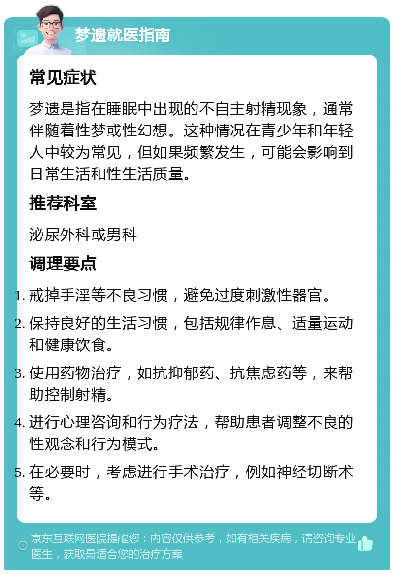 梦遗就医指南 常见症状 梦遗是指在睡眠中出现的不自主射精现象，通常伴随着性梦或性幻想。这种情况在青少年和年轻人中较为常见，但如果频繁发生，可能会影响到日常生活和性生活质量。 推荐科室 泌尿外科或男科 调理要点 戒掉手淫等不良习惯，避免过度刺激性器官。 保持良好的生活习惯，包括规律作息、适量运动和健康饮食。 使用药物治疗，如抗抑郁药、抗焦虑药等，来帮助控制射精。 进行心理咨询和行为疗法，帮助患者调整不良的性观念和行为模式。 在必要时，考虑进行手术治疗，例如神经切断术等。