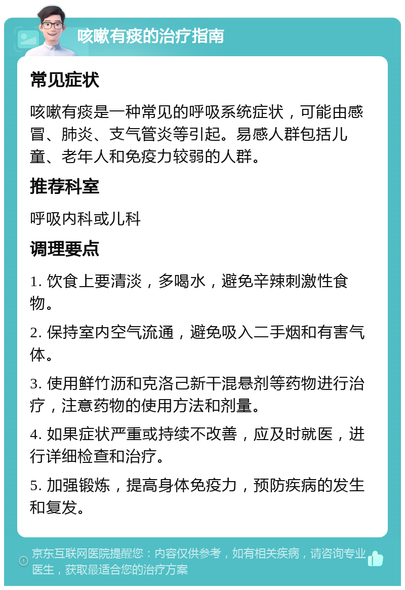 咳嗽有痰的治疗指南 常见症状 咳嗽有痰是一种常见的呼吸系统症状，可能由感冒、肺炎、支气管炎等引起。易感人群包括儿童、老年人和免疫力较弱的人群。 推荐科室 呼吸内科或儿科 调理要点 1. 饮食上要清淡，多喝水，避免辛辣刺激性食物。 2. 保持室内空气流通，避免吸入二手烟和有害气体。 3. 使用鲜竹沥和克洛己新干混悬剂等药物进行治疗，注意药物的使用方法和剂量。 4. 如果症状严重或持续不改善，应及时就医，进行详细检查和治疗。 5. 加强锻炼，提高身体免疫力，预防疾病的发生和复发。