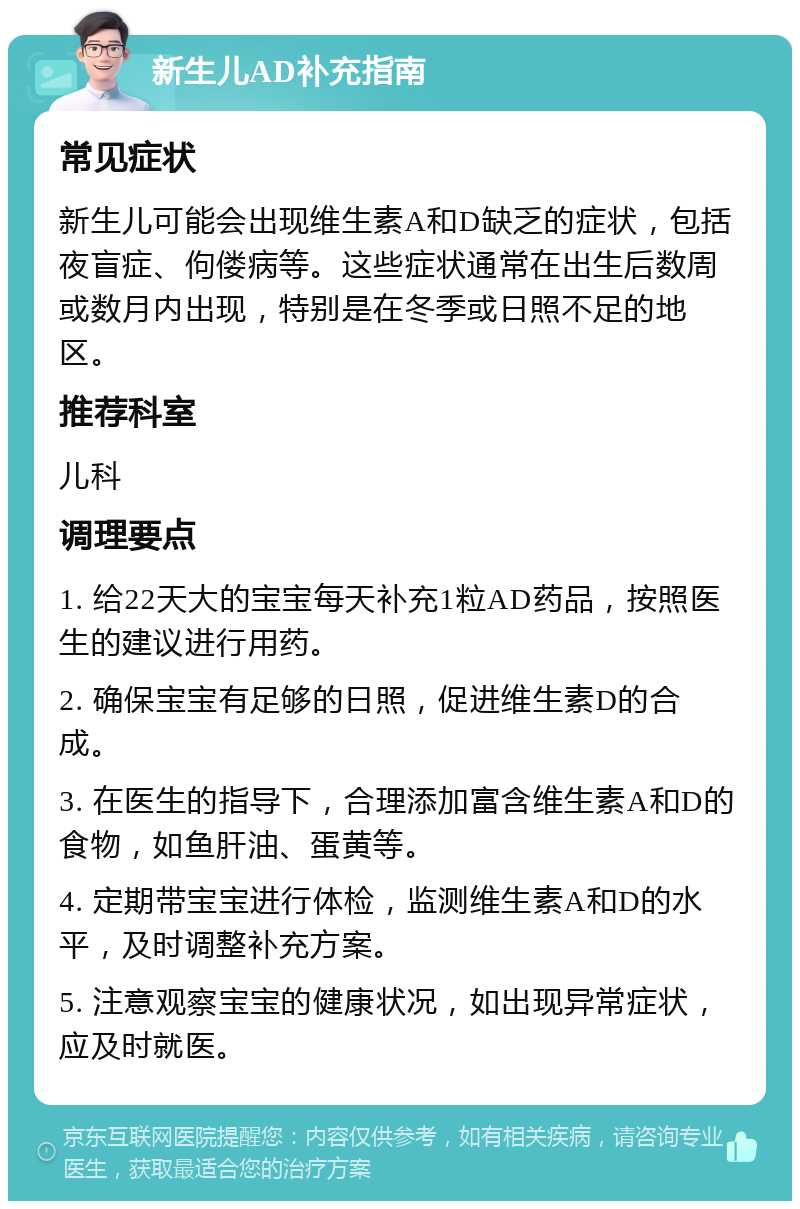 新生儿AD补充指南 常见症状 新生儿可能会出现维生素A和D缺乏的症状，包括夜盲症、佝偻病等。这些症状通常在出生后数周或数月内出现，特别是在冬季或日照不足的地区。 推荐科室 儿科 调理要点 1. 给22天大的宝宝每天补充1粒AD药品，按照医生的建议进行用药。 2. 确保宝宝有足够的日照，促进维生素D的合成。 3. 在医生的指导下，合理添加富含维生素A和D的食物，如鱼肝油、蛋黄等。 4. 定期带宝宝进行体检，监测维生素A和D的水平，及时调整补充方案。 5. 注意观察宝宝的健康状况，如出现异常症状，应及时就医。