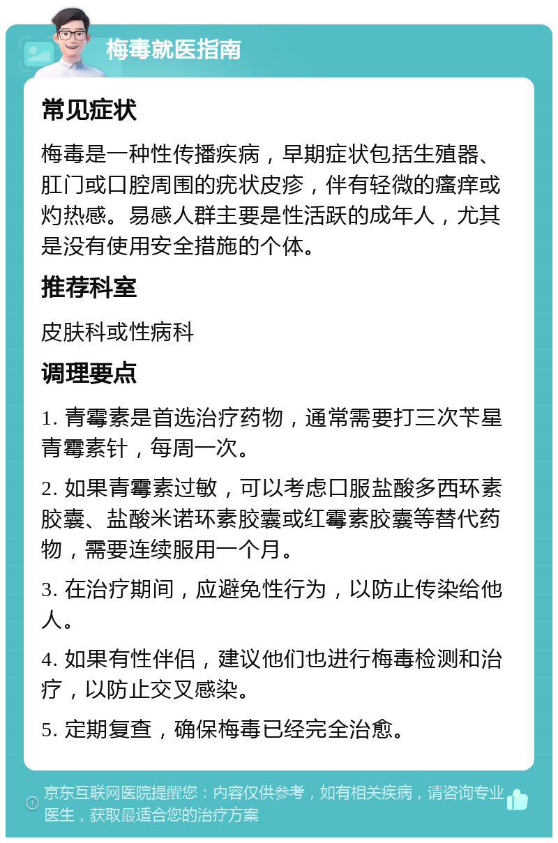 梅毒就医指南 常见症状 梅毒是一种性传播疾病，早期症状包括生殖器、肛门或口腔周围的疣状皮疹，伴有轻微的瘙痒或灼热感。易感人群主要是性活跃的成年人，尤其是没有使用安全措施的个体。 推荐科室 皮肤科或性病科 调理要点 1. 青霉素是首选治疗药物，通常需要打三次苄星青霉素针，每周一次。 2. 如果青霉素过敏，可以考虑口服盐酸多西环素胶囊、盐酸米诺环素胶囊或红霉素胶囊等替代药物，需要连续服用一个月。 3. 在治疗期间，应避免性行为，以防止传染给他人。 4. 如果有性伴侣，建议他们也进行梅毒检测和治疗，以防止交叉感染。 5. 定期复查，确保梅毒已经完全治愈。