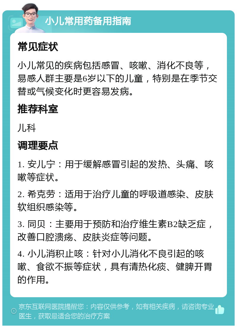 小儿常用药备用指南 常见症状 小儿常见的疾病包括感冒、咳嗽、消化不良等，易感人群主要是6岁以下的儿童，特别是在季节交替或气候变化时更容易发病。 推荐科室 儿科 调理要点 1. 安儿宁：用于缓解感冒引起的发热、头痛、咳嗽等症状。 2. 希克劳：适用于治疗儿童的呼吸道感染、皮肤软组织感染等。 3. 同贝：主要用于预防和治疗维生素B2缺乏症，改善口腔溃疡、皮肤炎症等问题。 4. 小儿消积止咳：针对小儿消化不良引起的咳嗽、食欲不振等症状，具有清热化痰、健脾开胃的作用。