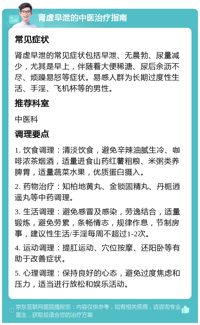 肾虚早泄的中医治疗指南 常见症状 肾虚早泄的常见症状包括早泄、无晨勃、尿量减少，尤其是早上，伴随着大便稀溏、尿后余沥不尽、烦躁易怒等症状。易感人群为长期过度性生活、手淫、飞机杯等的男性。 推荐科室 中医科 调理要点 1. 饮食调理：清淡饮食，避免辛辣油腻生冷、咖啡浓茶烟酒，适量进食山药红薯粗粮、米粥类养脾胃，适量蔬菜水果，优质蛋白摄入。 2. 药物治疗：知柏地黄丸、金锁固精丸、丹栀逍遥丸等中药调理。 3. 生活调理：避免感冒及感染，劳逸结合，适量锻炼，避免劳累，条畅情志，规律作息，节制房事，建议性生活/手淫每周不超过1-2次。 4. 运动调理：提肛运动、穴位按摩、还阳卧等有助于改善症状。 5. 心理调理：保持良好的心态，避免过度焦虑和压力，适当进行放松和娱乐活动。