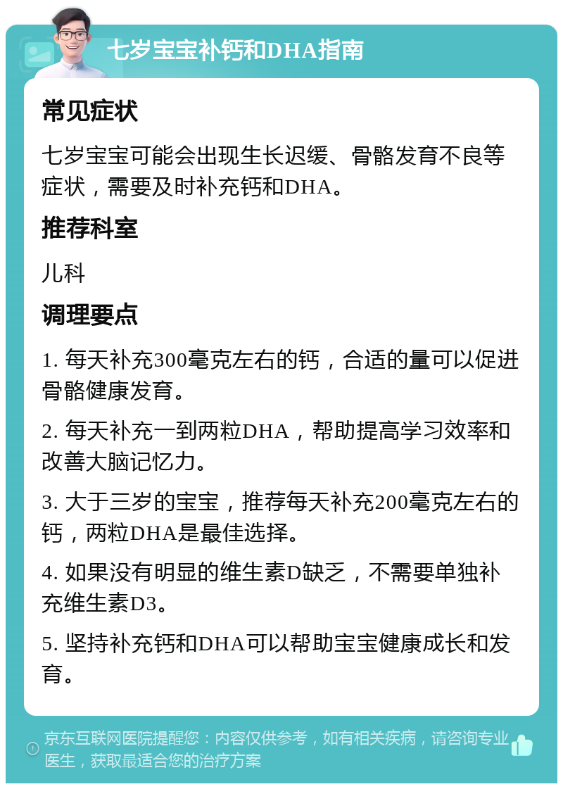 七岁宝宝补钙和DHA指南 常见症状 七岁宝宝可能会出现生长迟缓、骨骼发育不良等症状，需要及时补充钙和DHA。 推荐科室 儿科 调理要点 1. 每天补充300毫克左右的钙，合适的量可以促进骨骼健康发育。 2. 每天补充一到两粒DHA，帮助提高学习效率和改善大脑记忆力。 3. 大于三岁的宝宝，推荐每天补充200毫克左右的钙，两粒DHA是最佳选择。 4. 如果没有明显的维生素D缺乏，不需要单独补充维生素D3。 5. 坚持补充钙和DHA可以帮助宝宝健康成长和发育。