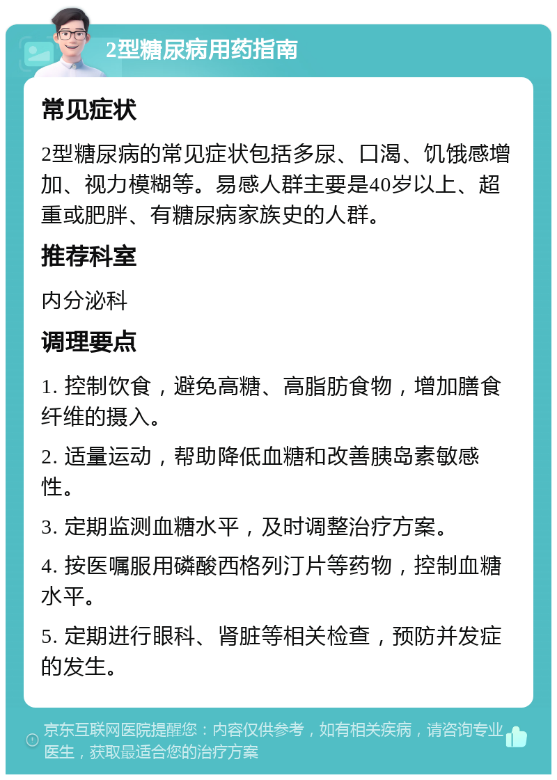 2型糖尿病用药指南 常见症状 2型糖尿病的常见症状包括多尿、口渴、饥饿感增加、视力模糊等。易感人群主要是40岁以上、超重或肥胖、有糖尿病家族史的人群。 推荐科室 内分泌科 调理要点 1. 控制饮食，避免高糖、高脂肪食物，增加膳食纤维的摄入。 2. 适量运动，帮助降低血糖和改善胰岛素敏感性。 3. 定期监测血糖水平，及时调整治疗方案。 4. 按医嘱服用磷酸西格列汀片等药物，控制血糖水平。 5. 定期进行眼科、肾脏等相关检查，预防并发症的发生。