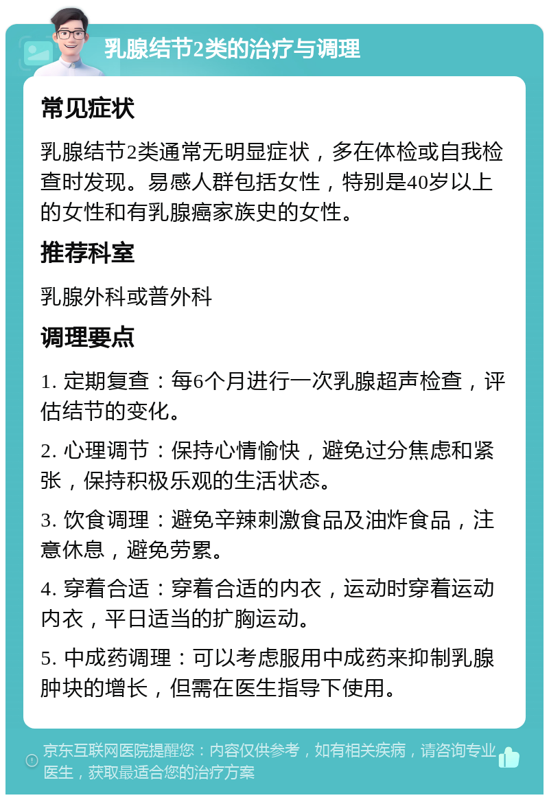 乳腺结节2类的治疗与调理 常见症状 乳腺结节2类通常无明显症状，多在体检或自我检查时发现。易感人群包括女性，特别是40岁以上的女性和有乳腺癌家族史的女性。 推荐科室 乳腺外科或普外科 调理要点 1. 定期复查：每6个月进行一次乳腺超声检查，评估结节的变化。 2. 心理调节：保持心情愉快，避免过分焦虑和紧张，保持积极乐观的生活状态。 3. 饮食调理：避免辛辣刺激食品及油炸食品，注意休息，避免劳累。 4. 穿着合适：穿着合适的内衣，运动时穿着运动内衣，平日适当的扩胸运动。 5. 中成药调理：可以考虑服用中成药来抑制乳腺肿块的增长，但需在医生指导下使用。