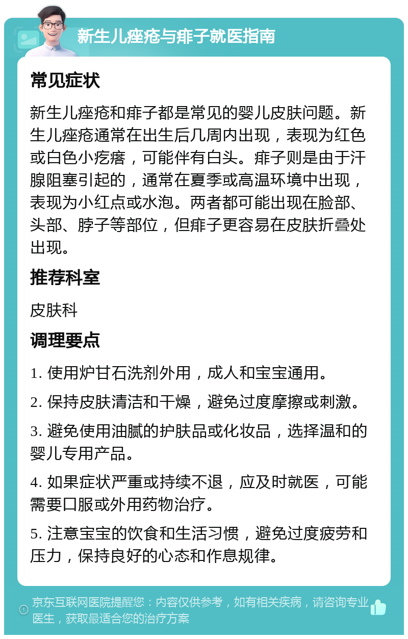 新生儿痤疮与痱子就医指南 常见症状 新生儿痤疮和痱子都是常见的婴儿皮肤问题。新生儿痤疮通常在出生后几周内出现，表现为红色或白色小疙瘩，可能伴有白头。痱子则是由于汗腺阻塞引起的，通常在夏季或高温环境中出现，表现为小红点或水泡。两者都可能出现在脸部、头部、脖子等部位，但痱子更容易在皮肤折叠处出现。 推荐科室 皮肤科 调理要点 1. 使用炉甘石洗剂外用，成人和宝宝通用。 2. 保持皮肤清洁和干燥，避免过度摩擦或刺激。 3. 避免使用油腻的护肤品或化妆品，选择温和的婴儿专用产品。 4. 如果症状严重或持续不退，应及时就医，可能需要口服或外用药物治疗。 5. 注意宝宝的饮食和生活习惯，避免过度疲劳和压力，保持良好的心态和作息规律。