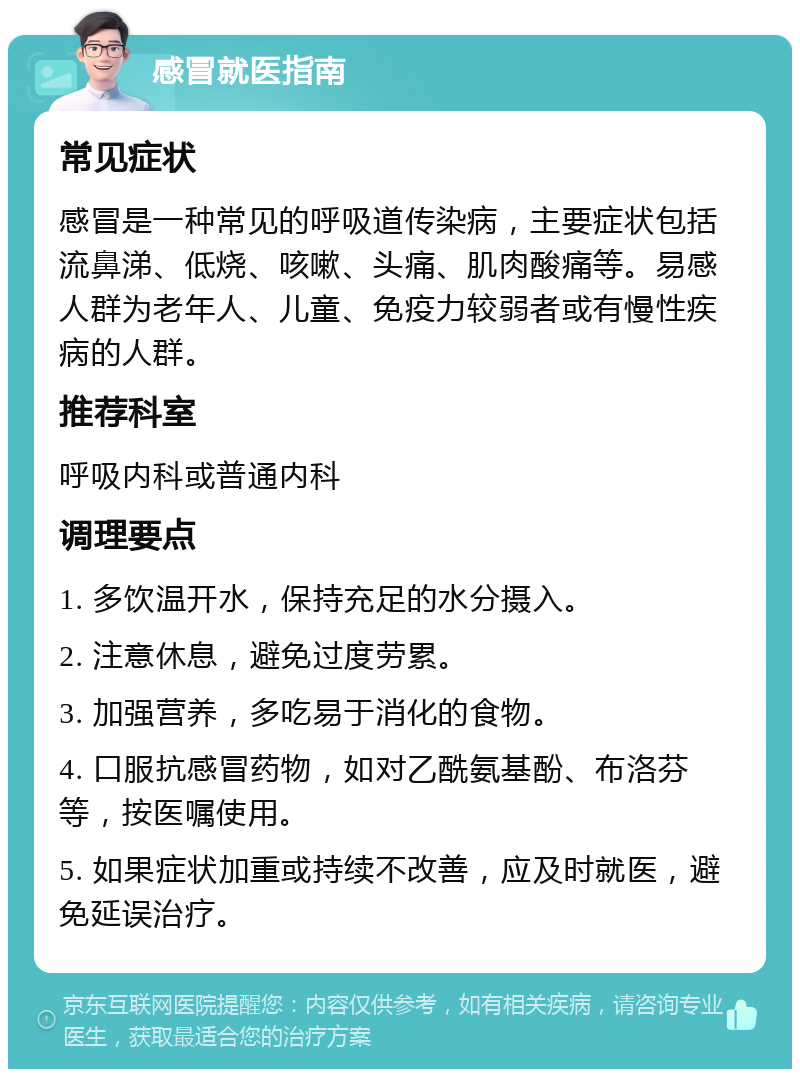 感冒就医指南 常见症状 感冒是一种常见的呼吸道传染病，主要症状包括流鼻涕、低烧、咳嗽、头痛、肌肉酸痛等。易感人群为老年人、儿童、免疫力较弱者或有慢性疾病的人群。 推荐科室 呼吸内科或普通内科 调理要点 1. 多饮温开水，保持充足的水分摄入。 2. 注意休息，避免过度劳累。 3. 加强营养，多吃易于消化的食物。 4. 口服抗感冒药物，如对乙酰氨基酚、布洛芬等，按医嘱使用。 5. 如果症状加重或持续不改善，应及时就医，避免延误治疗。