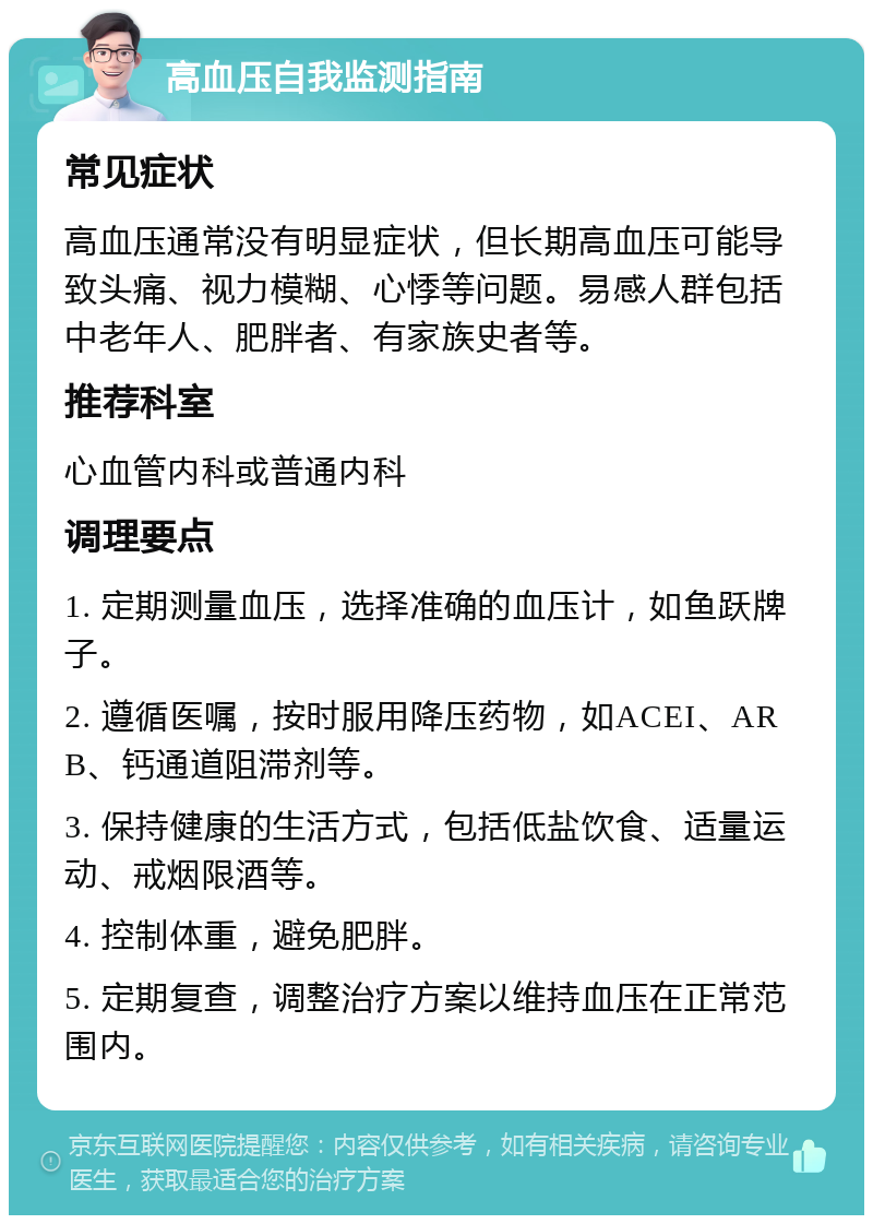 高血压自我监测指南 常见症状 高血压通常没有明显症状，但长期高血压可能导致头痛、视力模糊、心悸等问题。易感人群包括中老年人、肥胖者、有家族史者等。 推荐科室 心血管内科或普通内科 调理要点 1. 定期测量血压，选择准确的血压计，如鱼跃牌子。 2. 遵循医嘱，按时服用降压药物，如ACEI、ARB、钙通道阻滞剂等。 3. 保持健康的生活方式，包括低盐饮食、适量运动、戒烟限酒等。 4. 控制体重，避免肥胖。 5. 定期复查，调整治疗方案以维持血压在正常范围内。