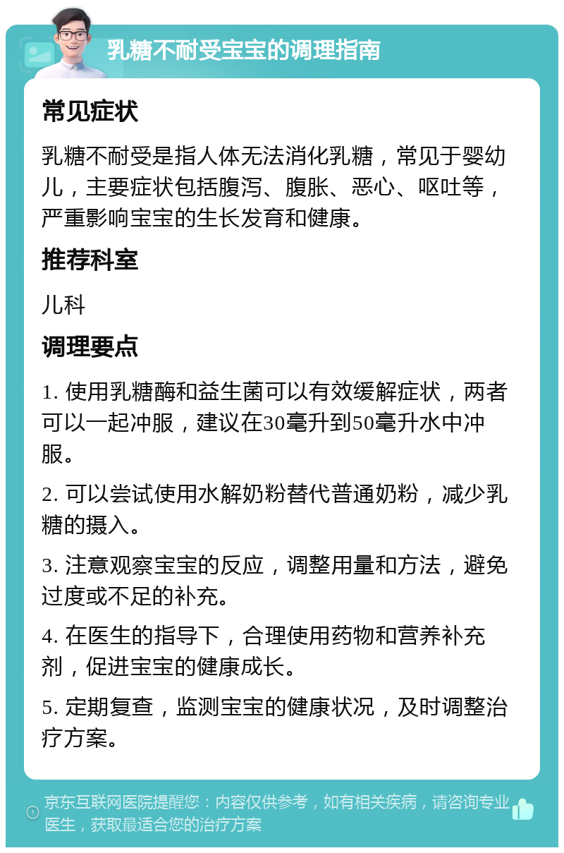 乳糖不耐受宝宝的调理指南 常见症状 乳糖不耐受是指人体无法消化乳糖，常见于婴幼儿，主要症状包括腹泻、腹胀、恶心、呕吐等，严重影响宝宝的生长发育和健康。 推荐科室 儿科 调理要点 1. 使用乳糖酶和益生菌可以有效缓解症状，两者可以一起冲服，建议在30毫升到50毫升水中冲服。 2. 可以尝试使用水解奶粉替代普通奶粉，减少乳糖的摄入。 3. 注意观察宝宝的反应，调整用量和方法，避免过度或不足的补充。 4. 在医生的指导下，合理使用药物和营养补充剂，促进宝宝的健康成长。 5. 定期复查，监测宝宝的健康状况，及时调整治疗方案。