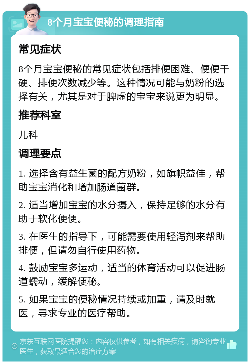 8个月宝宝便秘的调理指南 常见症状 8个月宝宝便秘的常见症状包括排便困难、便便干硬、排便次数减少等。这种情况可能与奶粉的选择有关，尤其是对于脾虚的宝宝来说更为明显。 推荐科室 儿科 调理要点 1. 选择含有益生菌的配方奶粉，如旗帜益佳，帮助宝宝消化和增加肠道菌群。 2. 适当增加宝宝的水分摄入，保持足够的水分有助于软化便便。 3. 在医生的指导下，可能需要使用轻泻剂来帮助排便，但请勿自行使用药物。 4. 鼓励宝宝多运动，适当的体育活动可以促进肠道蠕动，缓解便秘。 5. 如果宝宝的便秘情况持续或加重，请及时就医，寻求专业的医疗帮助。