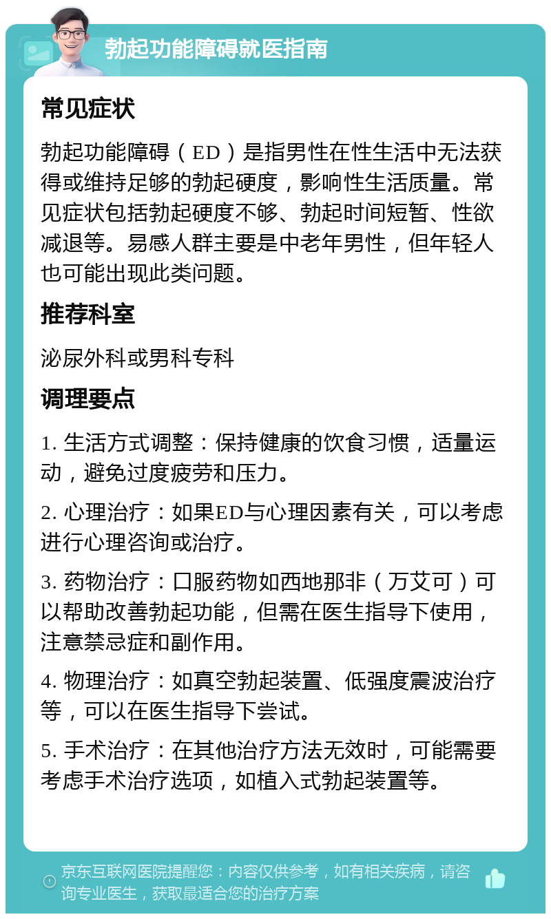 勃起功能障碍就医指南 常见症状 勃起功能障碍（ED）是指男性在性生活中无法获得或维持足够的勃起硬度，影响性生活质量。常见症状包括勃起硬度不够、勃起时间短暂、性欲减退等。易感人群主要是中老年男性，但年轻人也可能出现此类问题。 推荐科室 泌尿外科或男科专科 调理要点 1. 生活方式调整：保持健康的饮食习惯，适量运动，避免过度疲劳和压力。 2. 心理治疗：如果ED与心理因素有关，可以考虑进行心理咨询或治疗。 3. 药物治疗：口服药物如西地那非（万艾可）可以帮助改善勃起功能，但需在医生指导下使用，注意禁忌症和副作用。 4. 物理治疗：如真空勃起装置、低强度震波治疗等，可以在医生指导下尝试。 5. 手术治疗：在其他治疗方法无效时，可能需要考虑手术治疗选项，如植入式勃起装置等。