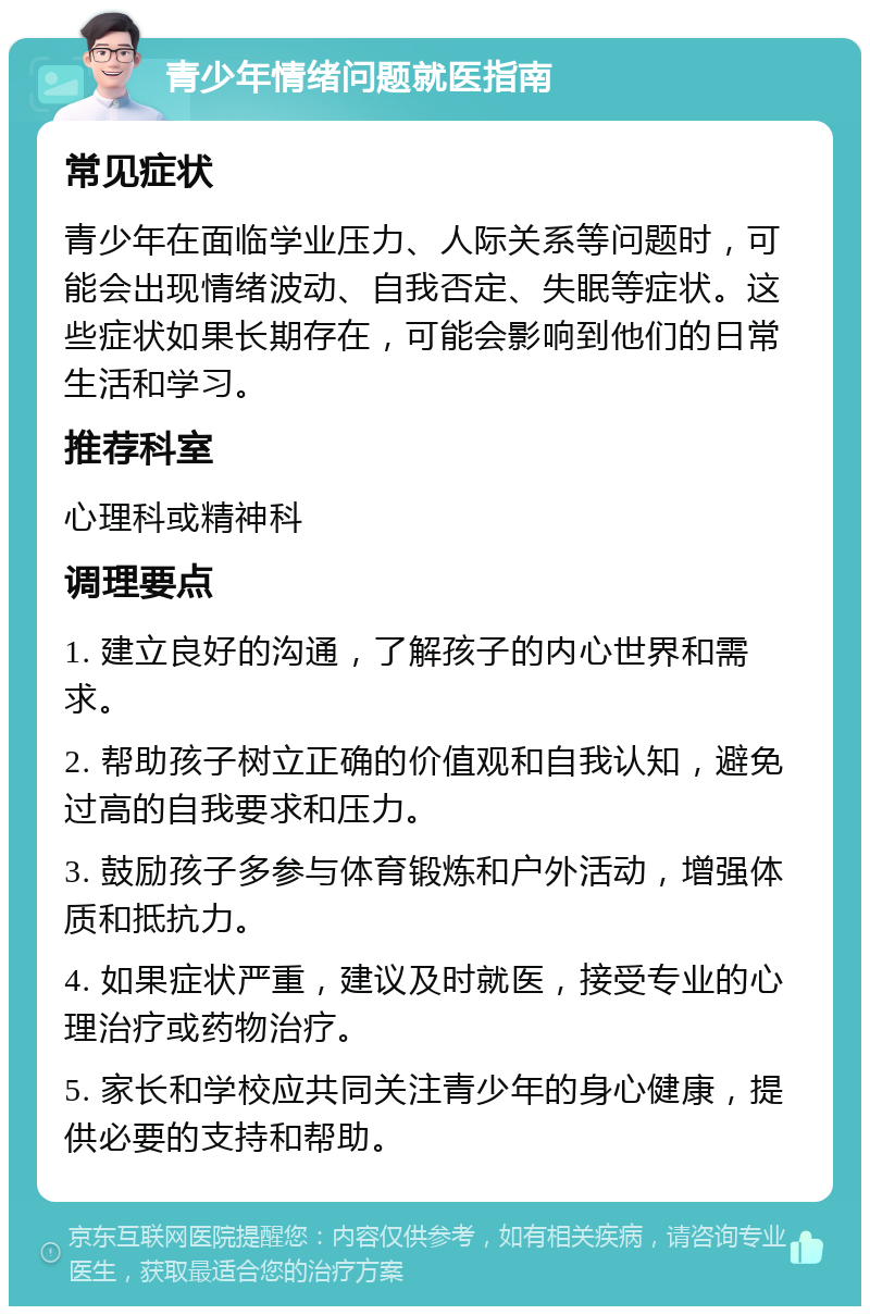 青少年情绪问题就医指南 常见症状 青少年在面临学业压力、人际关系等问题时，可能会出现情绪波动、自我否定、失眠等症状。这些症状如果长期存在，可能会影响到他们的日常生活和学习。 推荐科室 心理科或精神科 调理要点 1. 建立良好的沟通，了解孩子的内心世界和需求。 2. 帮助孩子树立正确的价值观和自我认知，避免过高的自我要求和压力。 3. 鼓励孩子多参与体育锻炼和户外活动，增强体质和抵抗力。 4. 如果症状严重，建议及时就医，接受专业的心理治疗或药物治疗。 5. 家长和学校应共同关注青少年的身心健康，提供必要的支持和帮助。