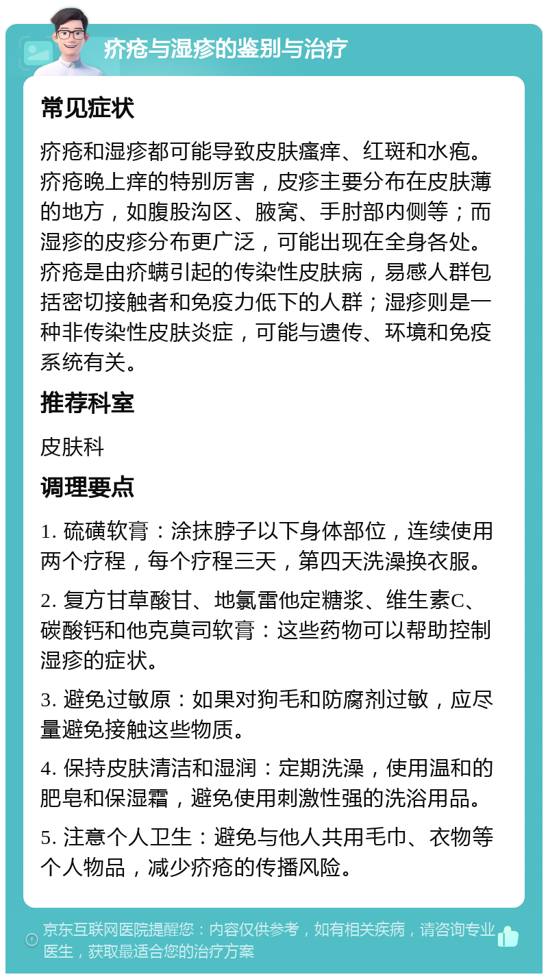 疥疮与湿疹的鉴别与治疗 常见症状 疥疮和湿疹都可能导致皮肤瘙痒、红斑和水疱。疥疮晚上痒的特别厉害，皮疹主要分布在皮肤薄的地方，如腹股沟区、腋窝、手肘部内侧等；而湿疹的皮疹分布更广泛，可能出现在全身各处。疥疮是由疥螨引起的传染性皮肤病，易感人群包括密切接触者和免疫力低下的人群；湿疹则是一种非传染性皮肤炎症，可能与遗传、环境和免疫系统有关。 推荐科室 皮肤科 调理要点 1. 硫磺软膏：涂抹脖子以下身体部位，连续使用两个疗程，每个疗程三天，第四天洗澡换衣服。 2. 复方甘草酸甘、地氯雷他定糖浆、维生素C、碳酸钙和他克莫司软膏：这些药物可以帮助控制湿疹的症状。 3. 避免过敏原：如果对狗毛和防腐剂过敏，应尽量避免接触这些物质。 4. 保持皮肤清洁和湿润：定期洗澡，使用温和的肥皂和保湿霜，避免使用刺激性强的洗浴用品。 5. 注意个人卫生：避免与他人共用毛巾、衣物等个人物品，减少疥疮的传播风险。