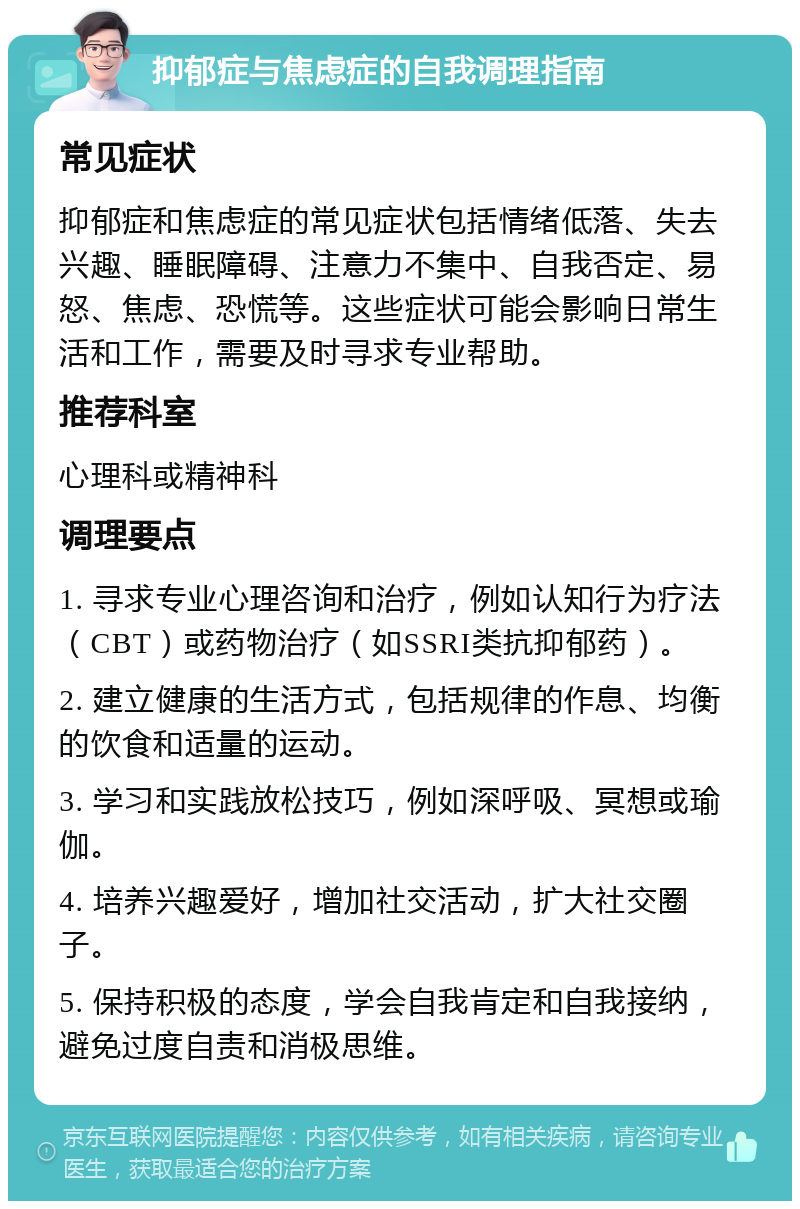 抑郁症与焦虑症的自我调理指南 常见症状 抑郁症和焦虑症的常见症状包括情绪低落、失去兴趣、睡眠障碍、注意力不集中、自我否定、易怒、焦虑、恐慌等。这些症状可能会影响日常生活和工作，需要及时寻求专业帮助。 推荐科室 心理科或精神科 调理要点 1. 寻求专业心理咨询和治疗，例如认知行为疗法（CBT）或药物治疗（如SSRI类抗抑郁药）。 2. 建立健康的生活方式，包括规律的作息、均衡的饮食和适量的运动。 3. 学习和实践放松技巧，例如深呼吸、冥想或瑜伽。 4. 培养兴趣爱好，增加社交活动，扩大社交圈子。 5. 保持积极的态度，学会自我肯定和自我接纳，避免过度自责和消极思维。