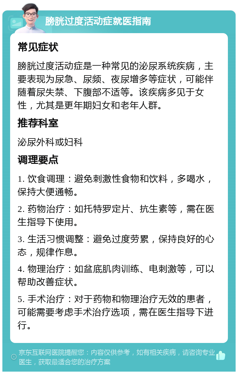 膀胱过度活动症就医指南 常见症状 膀胱过度活动症是一种常见的泌尿系统疾病，主要表现为尿急、尿频、夜尿增多等症状，可能伴随着尿失禁、下腹部不适等。该疾病多见于女性，尤其是更年期妇女和老年人群。 推荐科室 泌尿外科或妇科 调理要点 1. 饮食调理：避免刺激性食物和饮料，多喝水，保持大便通畅。 2. 药物治疗：如托特罗定片、抗生素等，需在医生指导下使用。 3. 生活习惯调整：避免过度劳累，保持良好的心态，规律作息。 4. 物理治疗：如盆底肌肉训练、电刺激等，可以帮助改善症状。 5. 手术治疗：对于药物和物理治疗无效的患者，可能需要考虑手术治疗选项，需在医生指导下进行。