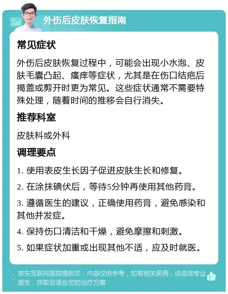 外伤后皮肤恢复指南 常见症状 外伤后皮肤恢复过程中，可能会出现小水泡、皮肤毛囊凸起、瘙痒等症状，尤其是在伤口结疤后揭盖或剪开时更为常见。这些症状通常不需要特殊处理，随着时间的推移会自行消失。 推荐科室 皮肤科或外科 调理要点 1. 使用表皮生长因子促进皮肤生长和修复。 2. 在涂抹碘伏后，等待5分钟再使用其他药膏。 3. 遵循医生的建议，正确使用药膏，避免感染和其他并发症。 4. 保持伤口清洁和干燥，避免摩擦和刺激。 5. 如果症状加重或出现其他不适，应及时就医。