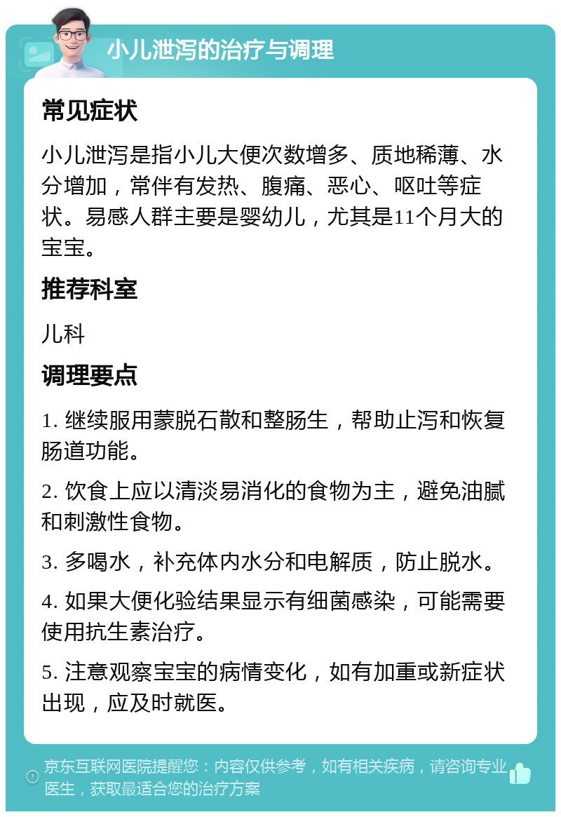 小儿泄泻的治疗与调理 常见症状 小儿泄泻是指小儿大便次数增多、质地稀薄、水分增加，常伴有发热、腹痛、恶心、呕吐等症状。易感人群主要是婴幼儿，尤其是11个月大的宝宝。 推荐科室 儿科 调理要点 1. 继续服用蒙脱石散和整肠生，帮助止泻和恢复肠道功能。 2. 饮食上应以清淡易消化的食物为主，避免油腻和刺激性食物。 3. 多喝水，补充体内水分和电解质，防止脱水。 4. 如果大便化验结果显示有细菌感染，可能需要使用抗生素治疗。 5. 注意观察宝宝的病情变化，如有加重或新症状出现，应及时就医。