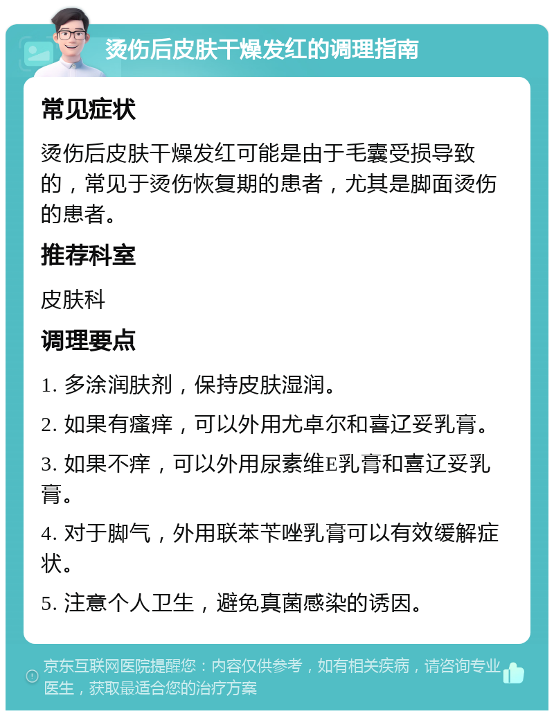 烫伤后皮肤干燥发红的调理指南 常见症状 烫伤后皮肤干燥发红可能是由于毛囊受损导致的，常见于烫伤恢复期的患者，尤其是脚面烫伤的患者。 推荐科室 皮肤科 调理要点 1. 多涂润肤剂，保持皮肤湿润。 2. 如果有瘙痒，可以外用尤卓尔和喜辽妥乳膏。 3. 如果不痒，可以外用尿素维E乳膏和喜辽妥乳膏。 4. 对于脚气，外用联苯苄唑乳膏可以有效缓解症状。 5. 注意个人卫生，避免真菌感染的诱因。