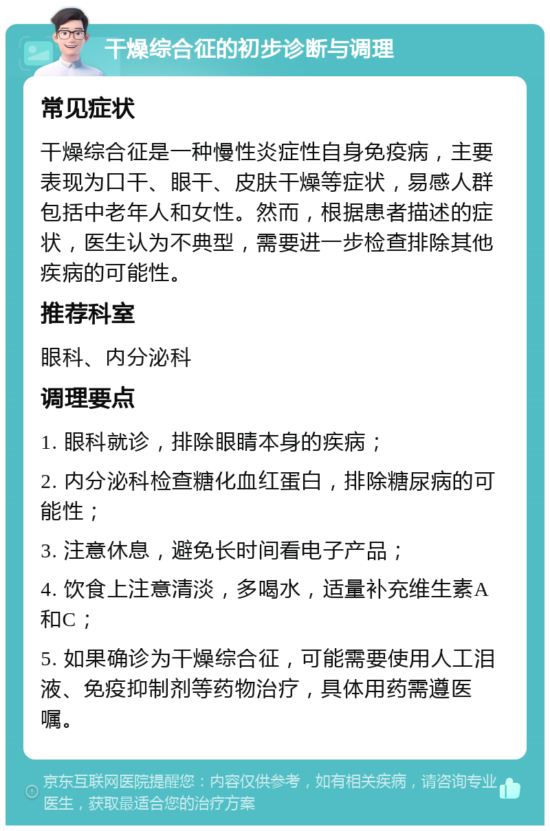 干燥综合征的初步诊断与调理 常见症状 干燥综合征是一种慢性炎症性自身免疫病，主要表现为口干、眼干、皮肤干燥等症状，易感人群包括中老年人和女性。然而，根据患者描述的症状，医生认为不典型，需要进一步检查排除其他疾病的可能性。 推荐科室 眼科、内分泌科 调理要点 1. 眼科就诊，排除眼睛本身的疾病； 2. 内分泌科检查糖化血红蛋白，排除糖尿病的可能性； 3. 注意休息，避免长时间看电子产品； 4. 饮食上注意清淡，多喝水，适量补充维生素A和C； 5. 如果确诊为干燥综合征，可能需要使用人工泪液、免疫抑制剂等药物治疗，具体用药需遵医嘱。