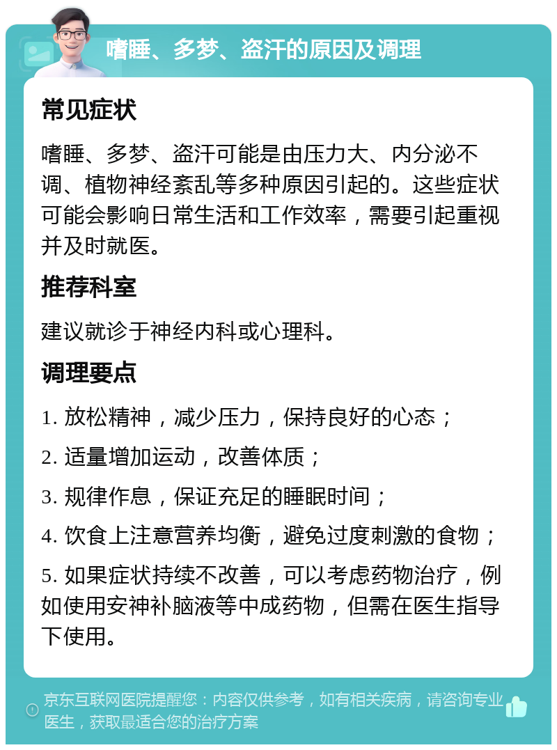 嗜睡、多梦、盗汗的原因及调理 常见症状 嗜睡、多梦、盗汗可能是由压力大、内分泌不调、植物神经紊乱等多种原因引起的。这些症状可能会影响日常生活和工作效率，需要引起重视并及时就医。 推荐科室 建议就诊于神经内科或心理科。 调理要点 1. 放松精神，减少压力，保持良好的心态； 2. 适量增加运动，改善体质； 3. 规律作息，保证充足的睡眠时间； 4. 饮食上注意营养均衡，避免过度刺激的食物； 5. 如果症状持续不改善，可以考虑药物治疗，例如使用安神补脑液等中成药物，但需在医生指导下使用。