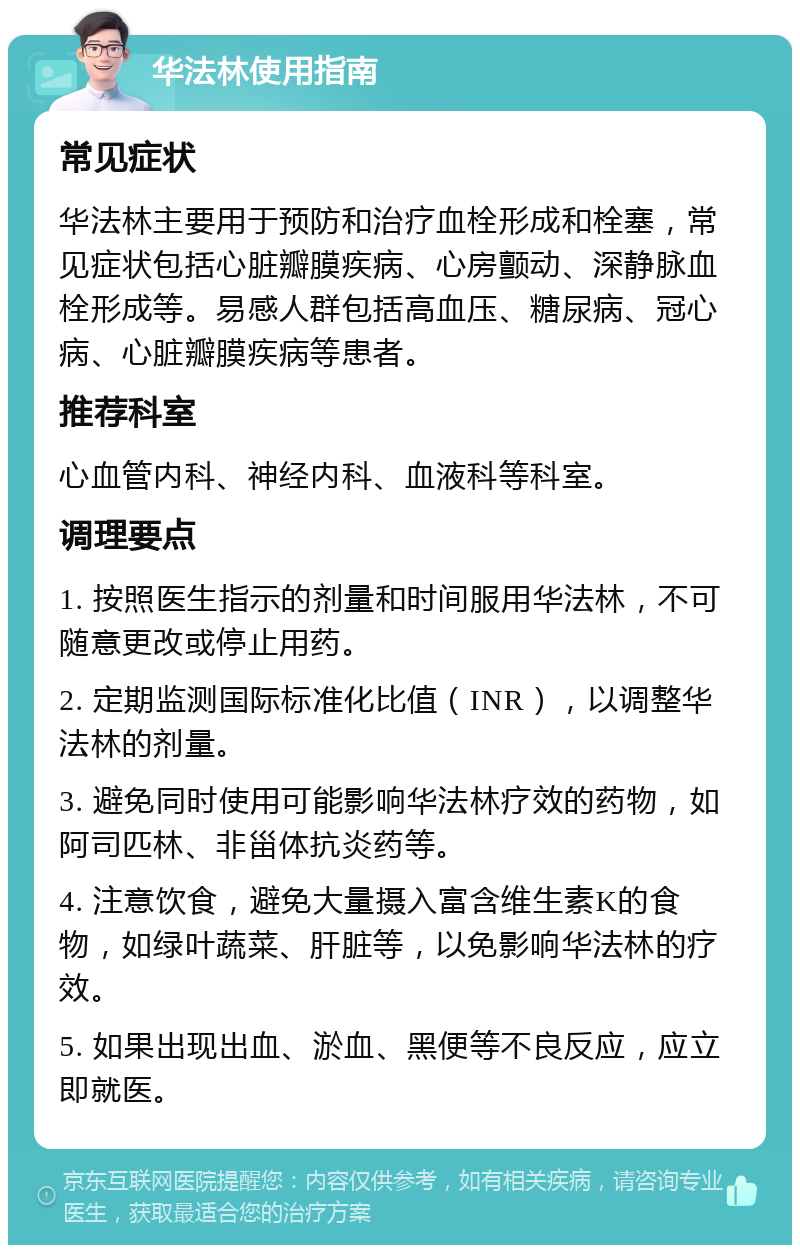 华法林使用指南 常见症状 华法林主要用于预防和治疗血栓形成和栓塞，常见症状包括心脏瓣膜疾病、心房颤动、深静脉血栓形成等。易感人群包括高血压、糖尿病、冠心病、心脏瓣膜疾病等患者。 推荐科室 心血管内科、神经内科、血液科等科室。 调理要点 1. 按照医生指示的剂量和时间服用华法林，不可随意更改或停止用药。 2. 定期监测国际标准化比值（INR），以调整华法林的剂量。 3. 避免同时使用可能影响华法林疗效的药物，如阿司匹林、非甾体抗炎药等。 4. 注意饮食，避免大量摄入富含维生素K的食物，如绿叶蔬菜、肝脏等，以免影响华法林的疗效。 5. 如果出现出血、淤血、黑便等不良反应，应立即就医。