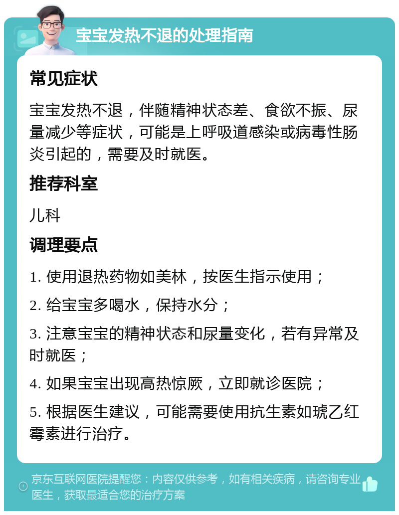 宝宝发热不退的处理指南 常见症状 宝宝发热不退，伴随精神状态差、食欲不振、尿量减少等症状，可能是上呼吸道感染或病毒性肠炎引起的，需要及时就医。 推荐科室 儿科 调理要点 1. 使用退热药物如美林，按医生指示使用； 2. 给宝宝多喝水，保持水分； 3. 注意宝宝的精神状态和尿量变化，若有异常及时就医； 4. 如果宝宝出现高热惊厥，立即就诊医院； 5. 根据医生建议，可能需要使用抗生素如琥乙红霉素进行治疗。