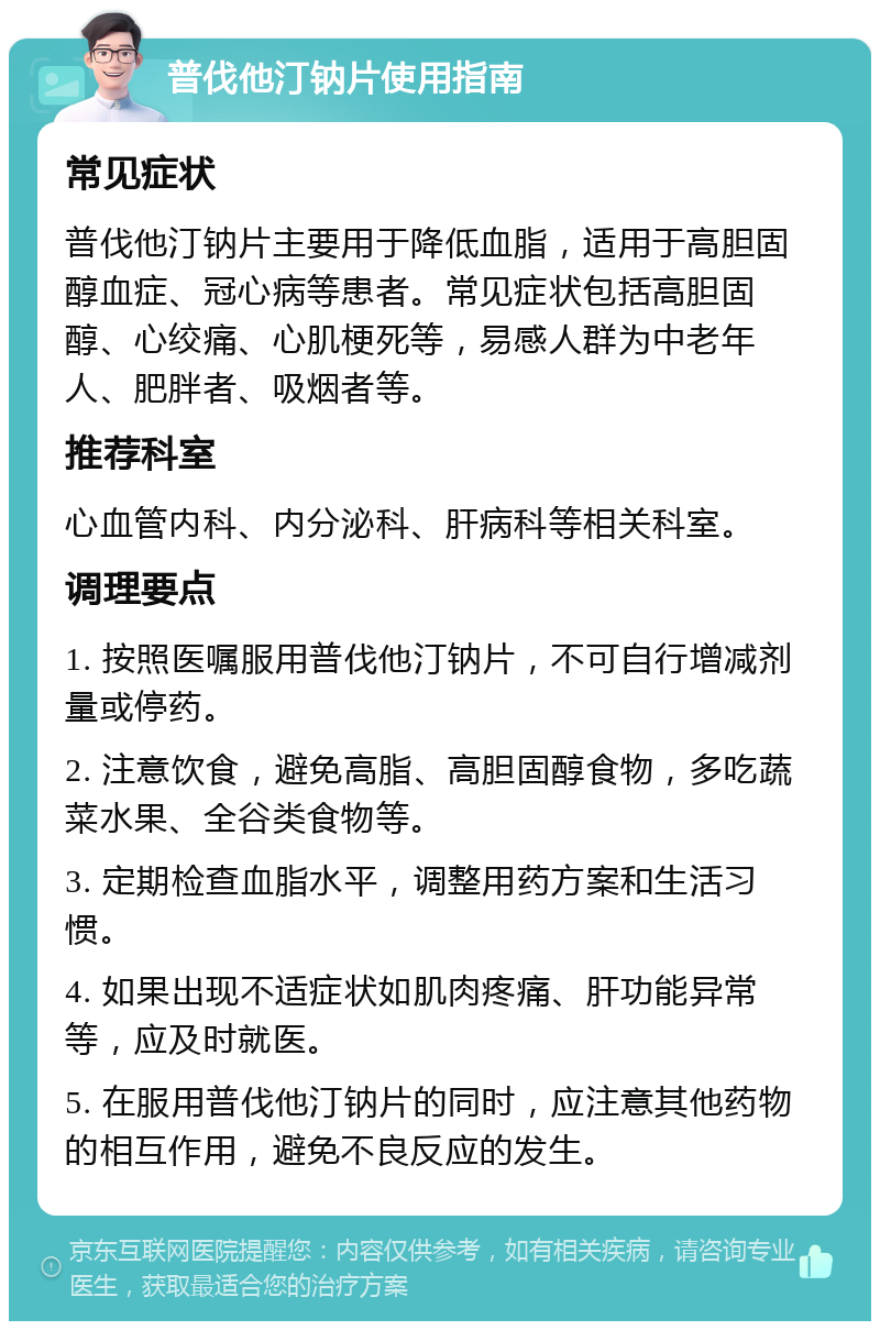 普伐他汀钠片使用指南 常见症状 普伐他汀钠片主要用于降低血脂，适用于高胆固醇血症、冠心病等患者。常见症状包括高胆固醇、心绞痛、心肌梗死等，易感人群为中老年人、肥胖者、吸烟者等。 推荐科室 心血管内科、内分泌科、肝病科等相关科室。 调理要点 1. 按照医嘱服用普伐他汀钠片，不可自行增减剂量或停药。 2. 注意饮食，避免高脂、高胆固醇食物，多吃蔬菜水果、全谷类食物等。 3. 定期检查血脂水平，调整用药方案和生活习惯。 4. 如果出现不适症状如肌肉疼痛、肝功能异常等，应及时就医。 5. 在服用普伐他汀钠片的同时，应注意其他药物的相互作用，避免不良反应的发生。