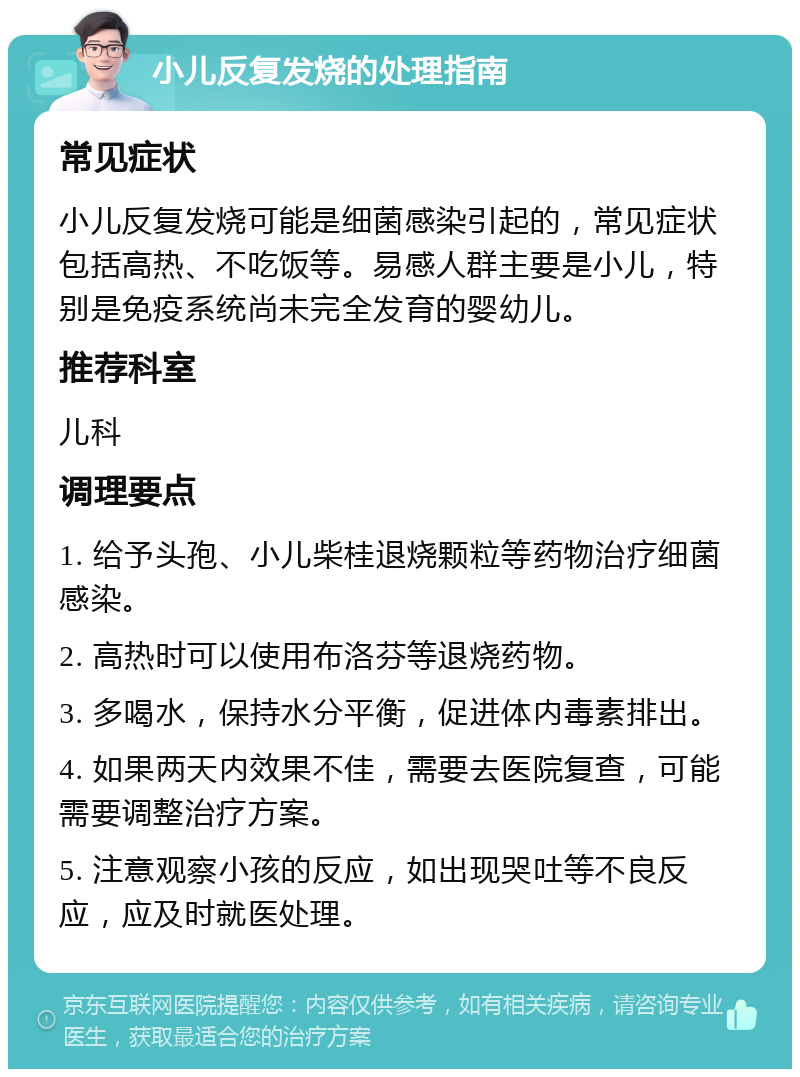 小儿反复发烧的处理指南 常见症状 小儿反复发烧可能是细菌感染引起的，常见症状包括高热、不吃饭等。易感人群主要是小儿，特别是免疫系统尚未完全发育的婴幼儿。 推荐科室 儿科 调理要点 1. 给予头孢、小儿柴桂退烧颗粒等药物治疗细菌感染。 2. 高热时可以使用布洛芬等退烧药物。 3. 多喝水，保持水分平衡，促进体内毒素排出。 4. 如果两天内效果不佳，需要去医院复查，可能需要调整治疗方案。 5. 注意观察小孩的反应，如出现哭吐等不良反应，应及时就医处理。