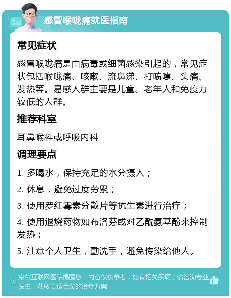 感冒喉咙痛就医指南 常见症状 感冒喉咙痛是由病毒或细菌感染引起的，常见症状包括喉咙痛、咳嗽、流鼻涕、打喷嚏、头痛、发热等。易感人群主要是儿童、老年人和免疫力较低的人群。 推荐科室 耳鼻喉科或呼吸内科 调理要点 1. 多喝水，保持充足的水分摄入； 2. 休息，避免过度劳累； 3. 使用罗红霉素分散片等抗生素进行治疗； 4. 使用退烧药物如布洛芬或对乙酰氨基酚来控制发热； 5. 注意个人卫生，勤洗手，避免传染给他人。