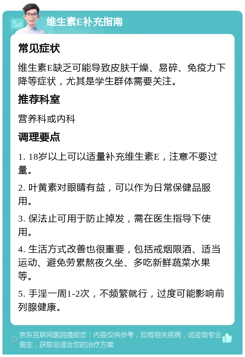 维生素E补充指南 常见症状 维生素E缺乏可能导致皮肤干燥、易碎、免疫力下降等症状，尤其是学生群体需要关注。 推荐科室 营养科或内科 调理要点 1. 18岁以上可以适量补充维生素E，注意不要过量。 2. 叶黄素对眼睛有益，可以作为日常保健品服用。 3. 保法止可用于防止掉发，需在医生指导下使用。 4. 生活方式改善也很重要，包括戒烟限酒、适当运动、避免劳累熬夜久坐、多吃新鲜蔬菜水果等。 5. 手淫一周1-2次，不频繁就行，过度可能影响前列腺健康。