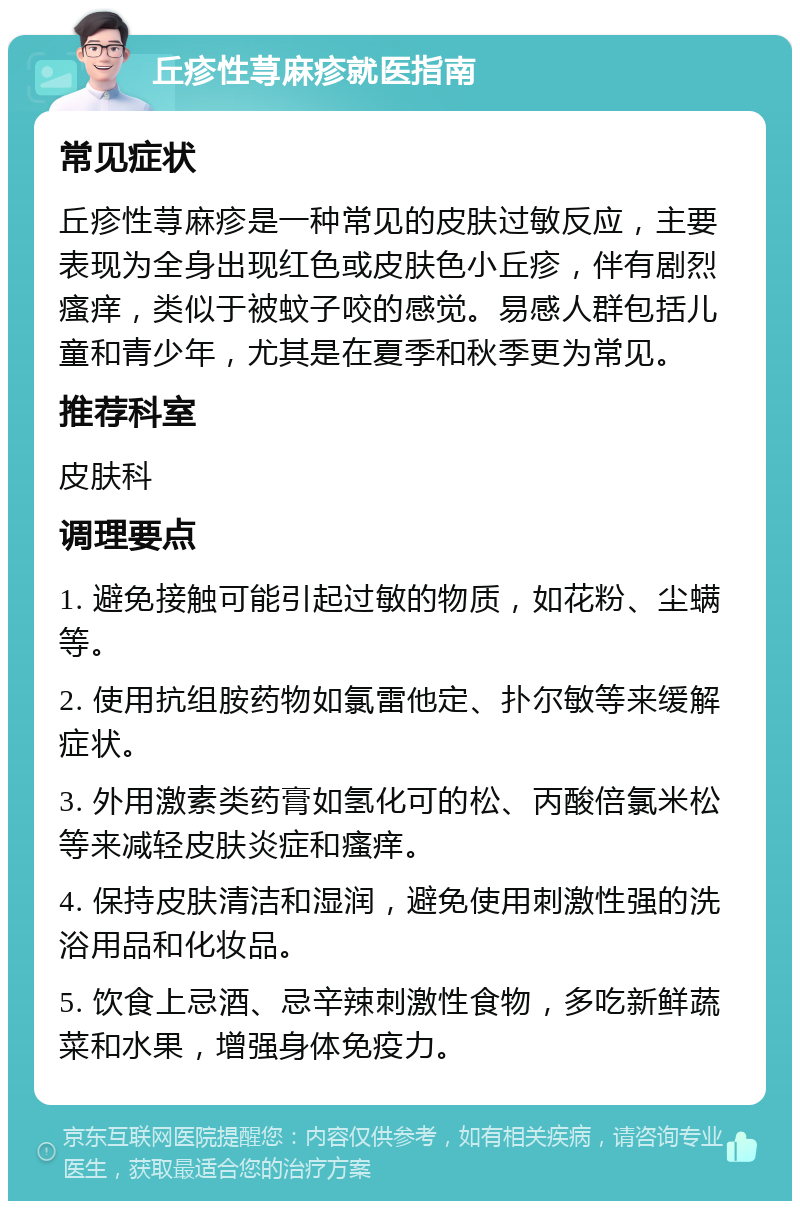 丘疹性荨麻疹就医指南 常见症状 丘疹性荨麻疹是一种常见的皮肤过敏反应，主要表现为全身出现红色或皮肤色小丘疹，伴有剧烈瘙痒，类似于被蚊子咬的感觉。易感人群包括儿童和青少年，尤其是在夏季和秋季更为常见。 推荐科室 皮肤科 调理要点 1. 避免接触可能引起过敏的物质，如花粉、尘螨等。 2. 使用抗组胺药物如氯雷他定、扑尔敏等来缓解症状。 3. 外用激素类药膏如氢化可的松、丙酸倍氯米松等来减轻皮肤炎症和瘙痒。 4. 保持皮肤清洁和湿润，避免使用刺激性强的洗浴用品和化妆品。 5. 饮食上忌酒、忌辛辣刺激性食物，多吃新鲜蔬菜和水果，增强身体免疫力。