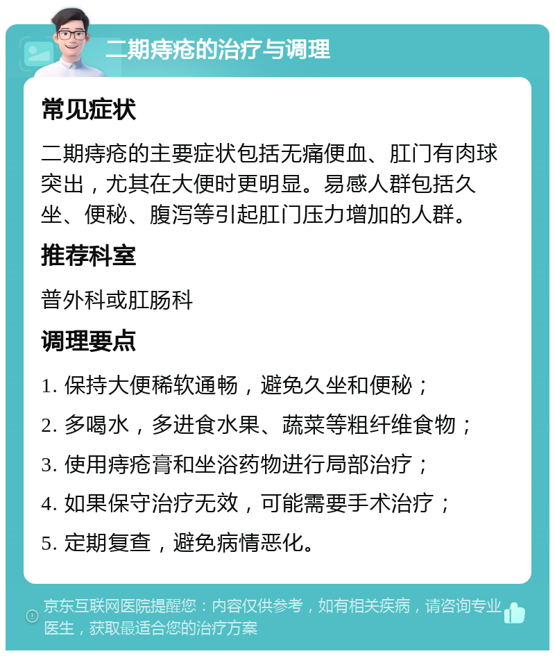 二期痔疮的治疗与调理 常见症状 二期痔疮的主要症状包括无痛便血、肛门有肉球突出，尤其在大便时更明显。易感人群包括久坐、便秘、腹泻等引起肛门压力增加的人群。 推荐科室 普外科或肛肠科 调理要点 1. 保持大便稀软通畅，避免久坐和便秘； 2. 多喝水，多进食水果、蔬菜等粗纤维食物； 3. 使用痔疮膏和坐浴药物进行局部治疗； 4. 如果保守治疗无效，可能需要手术治疗； 5. 定期复查，避免病情恶化。