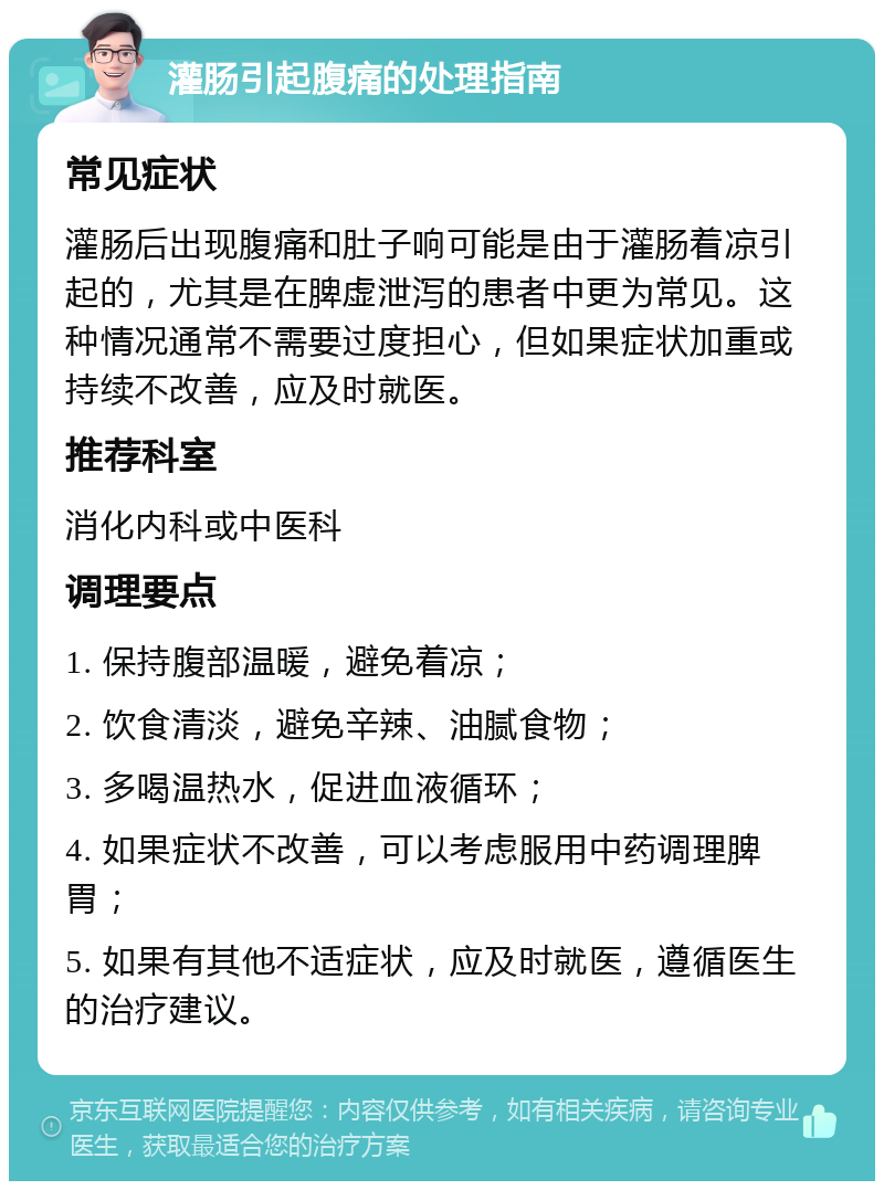 灌肠引起腹痛的处理指南 常见症状 灌肠后出现腹痛和肚子响可能是由于灌肠着凉引起的，尤其是在脾虚泄泻的患者中更为常见。这种情况通常不需要过度担心，但如果症状加重或持续不改善，应及时就医。 推荐科室 消化内科或中医科 调理要点 1. 保持腹部温暖，避免着凉； 2. 饮食清淡，避免辛辣、油腻食物； 3. 多喝温热水，促进血液循环； 4. 如果症状不改善，可以考虑服用中药调理脾胃； 5. 如果有其他不适症状，应及时就医，遵循医生的治疗建议。