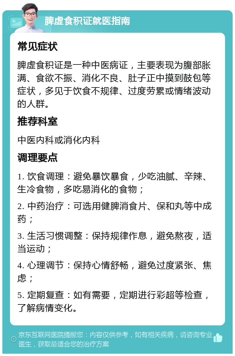 脾虚食积证就医指南 常见症状 脾虚食积证是一种中医病证，主要表现为腹部胀满、食欲不振、消化不良、肚子正中摸到鼓包等症状，多见于饮食不规律、过度劳累或情绪波动的人群。 推荐科室 中医内科或消化内科 调理要点 1. 饮食调理：避免暴饮暴食，少吃油腻、辛辣、生冷食物，多吃易消化的食物； 2. 中药治疗：可选用健脾消食片、保和丸等中成药； 3. 生活习惯调整：保持规律作息，避免熬夜，适当运动； 4. 心理调节：保持心情舒畅，避免过度紧张、焦虑； 5. 定期复查：如有需要，定期进行彩超等检查，了解病情变化。