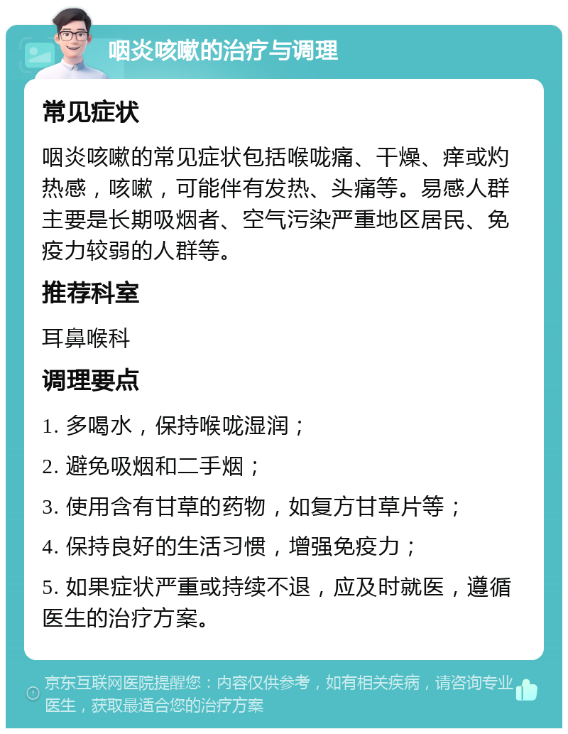 咽炎咳嗽的治疗与调理 常见症状 咽炎咳嗽的常见症状包括喉咙痛、干燥、痒或灼热感，咳嗽，可能伴有发热、头痛等。易感人群主要是长期吸烟者、空气污染严重地区居民、免疫力较弱的人群等。 推荐科室 耳鼻喉科 调理要点 1. 多喝水，保持喉咙湿润； 2. 避免吸烟和二手烟； 3. 使用含有甘草的药物，如复方甘草片等； 4. 保持良好的生活习惯，增强免疫力； 5. 如果症状严重或持续不退，应及时就医，遵循医生的治疗方案。