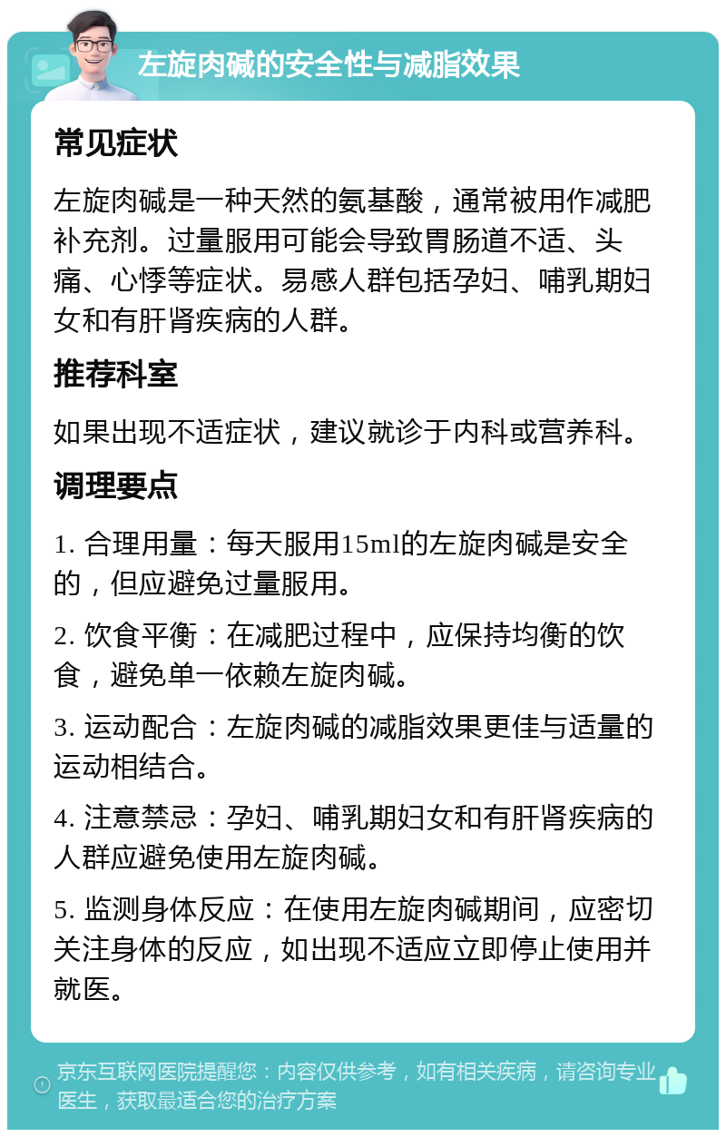 左旋肉碱的安全性与减脂效果 常见症状 左旋肉碱是一种天然的氨基酸，通常被用作减肥补充剂。过量服用可能会导致胃肠道不适、头痛、心悸等症状。易感人群包括孕妇、哺乳期妇女和有肝肾疾病的人群。 推荐科室 如果出现不适症状，建议就诊于内科或营养科。 调理要点 1. 合理用量：每天服用15ml的左旋肉碱是安全的，但应避免过量服用。 2. 饮食平衡：在减肥过程中，应保持均衡的饮食，避免单一依赖左旋肉碱。 3. 运动配合：左旋肉碱的减脂效果更佳与适量的运动相结合。 4. 注意禁忌：孕妇、哺乳期妇女和有肝肾疾病的人群应避免使用左旋肉碱。 5. 监测身体反应：在使用左旋肉碱期间，应密切关注身体的反应，如出现不适应立即停止使用并就医。