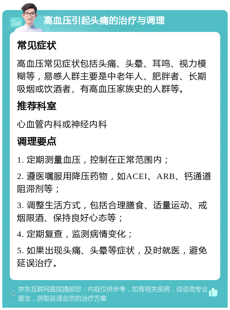 高血压引起头痛的治疗与调理 常见症状 高血压常见症状包括头痛、头晕、耳鸣、视力模糊等，易感人群主要是中老年人、肥胖者、长期吸烟或饮酒者、有高血压家族史的人群等。 推荐科室 心血管内科或神经内科 调理要点 1. 定期测量血压，控制在正常范围内； 2. 遵医嘱服用降压药物，如ACEI、ARB、钙通道阻滞剂等； 3. 调整生活方式，包括合理膳食、适量运动、戒烟限酒、保持良好心态等； 4. 定期复查，监测病情变化； 5. 如果出现头痛、头晕等症状，及时就医，避免延误治疗。