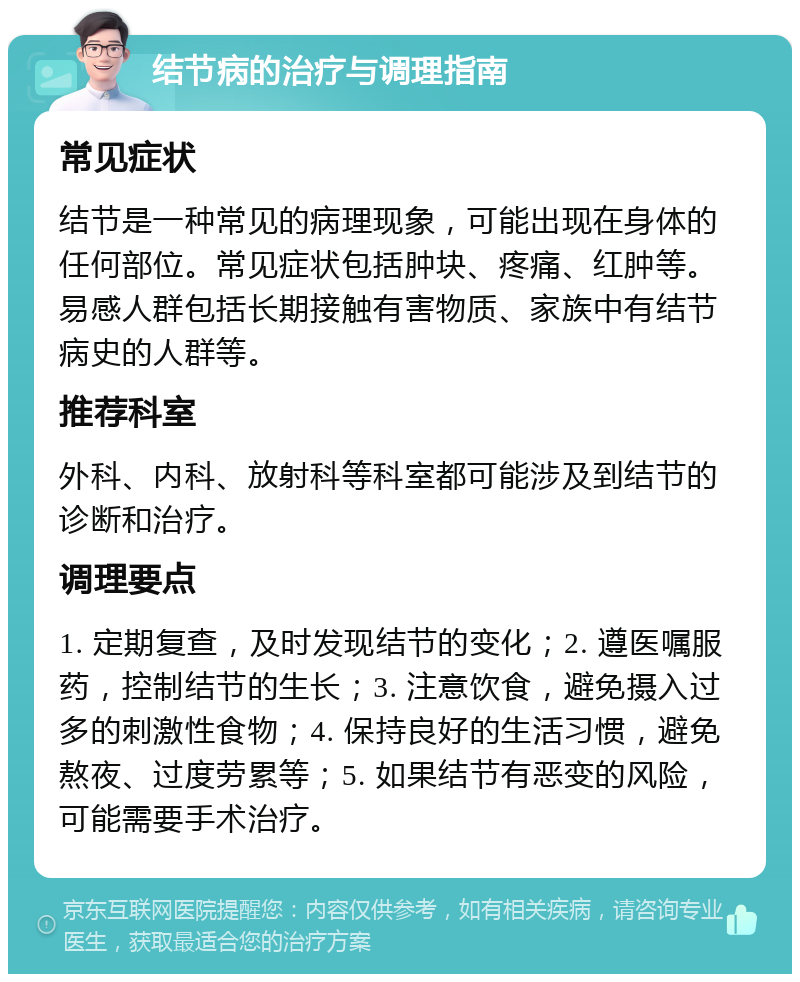 结节病的治疗与调理指南 常见症状 结节是一种常见的病理现象，可能出现在身体的任何部位。常见症状包括肿块、疼痛、红肿等。易感人群包括长期接触有害物质、家族中有结节病史的人群等。 推荐科室 外科、内科、放射科等科室都可能涉及到结节的诊断和治疗。 调理要点 1. 定期复查，及时发现结节的变化；2. 遵医嘱服药，控制结节的生长；3. 注意饮食，避免摄入过多的刺激性食物；4. 保持良好的生活习惯，避免熬夜、过度劳累等；5. 如果结节有恶变的风险，可能需要手术治疗。