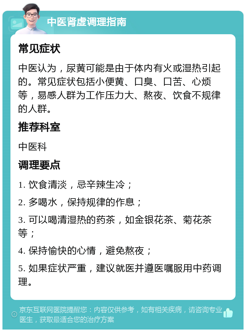 中医肾虚调理指南 常见症状 中医认为，尿黄可能是由于体内有火或湿热引起的。常见症状包括小便黄、口臭、口苦、心烦等，易感人群为工作压力大、熬夜、饮食不规律的人群。 推荐科室 中医科 调理要点 1. 饮食清淡，忌辛辣生冷； 2. 多喝水，保持规律的作息； 3. 可以喝清湿热的药茶，如金银花茶、菊花茶等； 4. 保持愉快的心情，避免熬夜； 5. 如果症状严重，建议就医并遵医嘱服用中药调理。