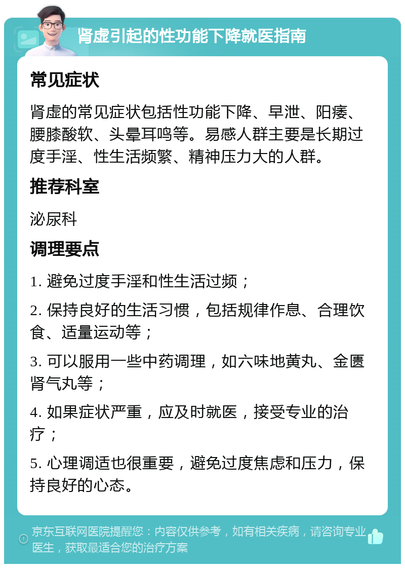 肾虚引起的性功能下降就医指南 常见症状 肾虚的常见症状包括性功能下降、早泄、阳痿、腰膝酸软、头晕耳鸣等。易感人群主要是长期过度手淫、性生活频繁、精神压力大的人群。 推荐科室 泌尿科 调理要点 1. 避免过度手淫和性生活过频； 2. 保持良好的生活习惯，包括规律作息、合理饮食、适量运动等； 3. 可以服用一些中药调理，如六味地黄丸、金匮肾气丸等； 4. 如果症状严重，应及时就医，接受专业的治疗； 5. 心理调适也很重要，避免过度焦虑和压力，保持良好的心态。