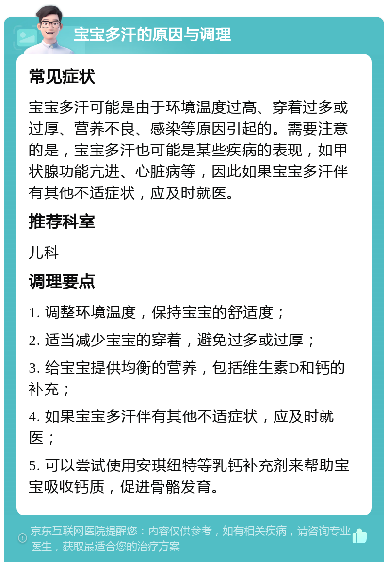 宝宝多汗的原因与调理 常见症状 宝宝多汗可能是由于环境温度过高、穿着过多或过厚、营养不良、感染等原因引起的。需要注意的是，宝宝多汗也可能是某些疾病的表现，如甲状腺功能亢进、心脏病等，因此如果宝宝多汗伴有其他不适症状，应及时就医。 推荐科室 儿科 调理要点 1. 调整环境温度，保持宝宝的舒适度； 2. 适当减少宝宝的穿着，避免过多或过厚； 3. 给宝宝提供均衡的营养，包括维生素D和钙的补充； 4. 如果宝宝多汗伴有其他不适症状，应及时就医； 5. 可以尝试使用安琪纽特等乳钙补充剂来帮助宝宝吸收钙质，促进骨骼发育。