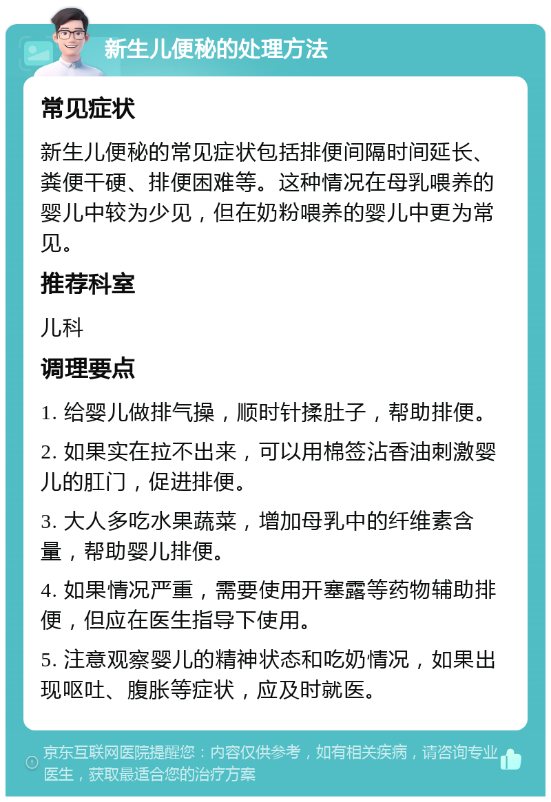 新生儿便秘的处理方法 常见症状 新生儿便秘的常见症状包括排便间隔时间延长、粪便干硬、排便困难等。这种情况在母乳喂养的婴儿中较为少见，但在奶粉喂养的婴儿中更为常见。 推荐科室 儿科 调理要点 1. 给婴儿做排气操，顺时针揉肚子，帮助排便。 2. 如果实在拉不出来，可以用棉签沾香油刺激婴儿的肛门，促进排便。 3. 大人多吃水果蔬菜，增加母乳中的纤维素含量，帮助婴儿排便。 4. 如果情况严重，需要使用开塞露等药物辅助排便，但应在医生指导下使用。 5. 注意观察婴儿的精神状态和吃奶情况，如果出现呕吐、腹胀等症状，应及时就医。