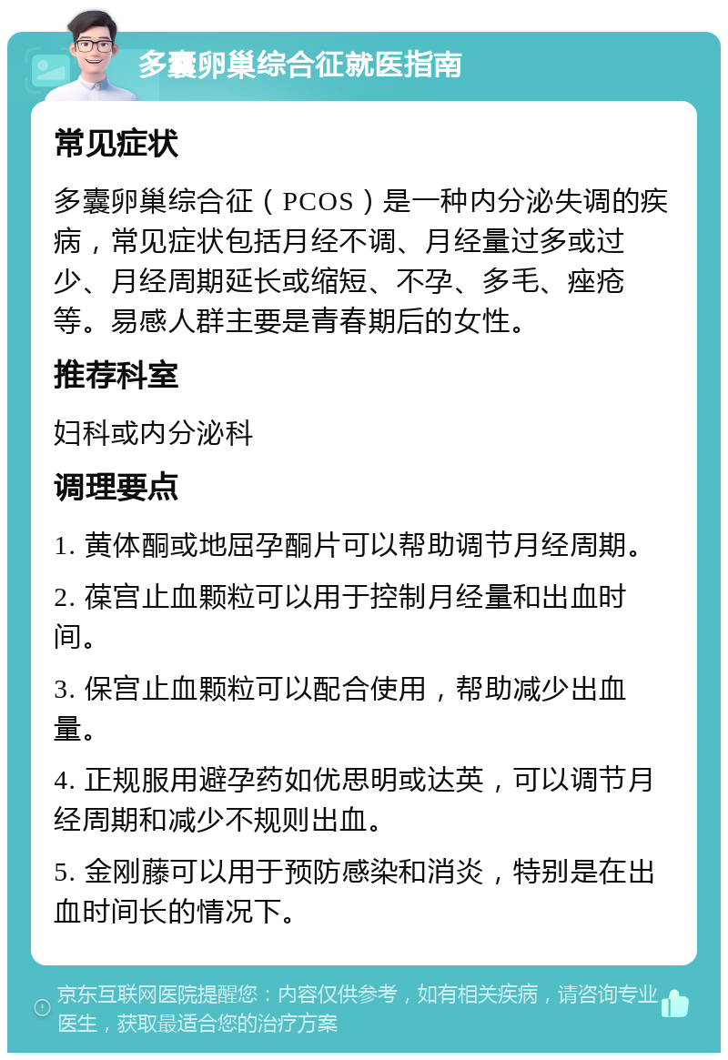 多囊卵巢综合征就医指南 常见症状 多囊卵巢综合征（PCOS）是一种内分泌失调的疾病，常见症状包括月经不调、月经量过多或过少、月经周期延长或缩短、不孕、多毛、痤疮等。易感人群主要是青春期后的女性。 推荐科室 妇科或内分泌科 调理要点 1. 黄体酮或地屈孕酮片可以帮助调节月经周期。 2. 葆宫止血颗粒可以用于控制月经量和出血时间。 3. 保宫止血颗粒可以配合使用，帮助减少出血量。 4. 正规服用避孕药如优思明或达英，可以调节月经周期和减少不规则出血。 5. 金刚藤可以用于预防感染和消炎，特别是在出血时间长的情况下。