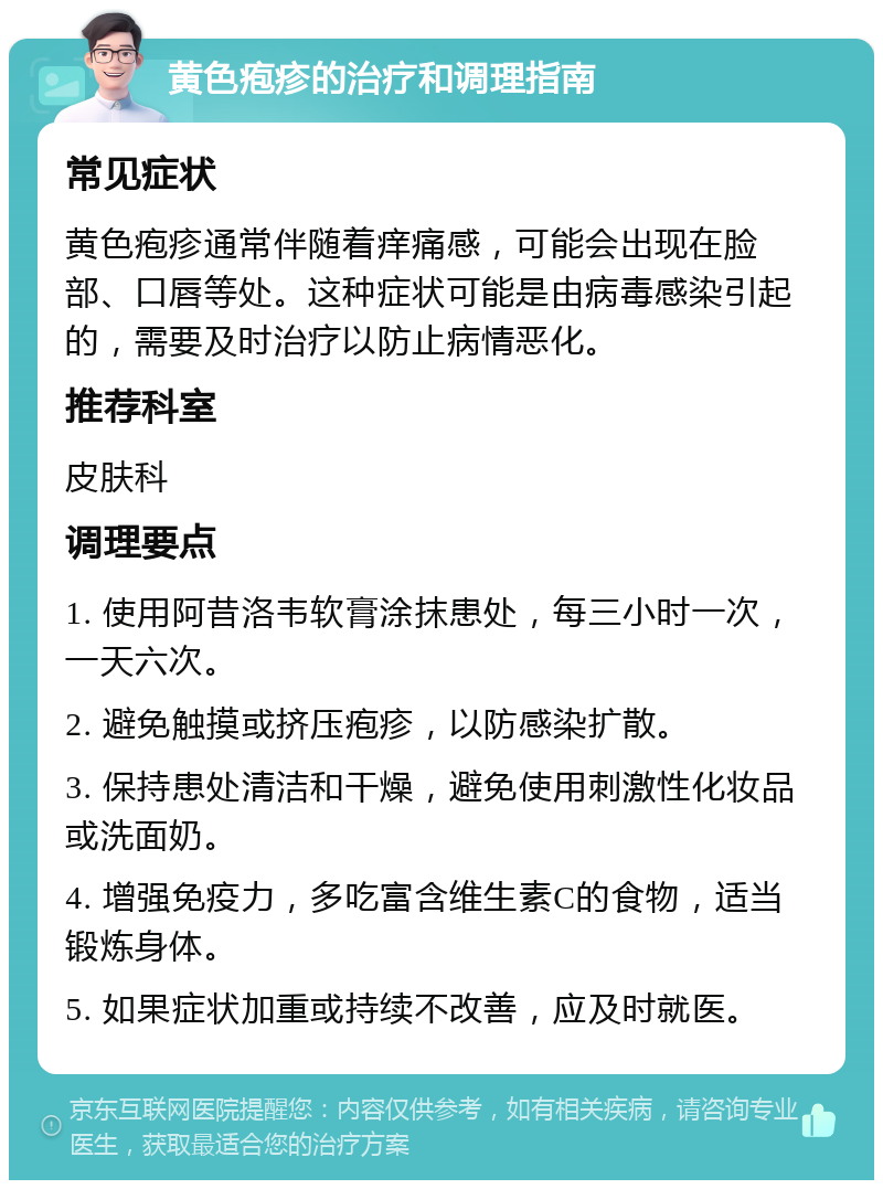 黄色疱疹的治疗和调理指南 常见症状 黄色疱疹通常伴随着痒痛感，可能会出现在脸部、口唇等处。这种症状可能是由病毒感染引起的，需要及时治疗以防止病情恶化。 推荐科室 皮肤科 调理要点 1. 使用阿昔洛韦软膏涂抹患处，每三小时一次，一天六次。 2. 避免触摸或挤压疱疹，以防感染扩散。 3. 保持患处清洁和干燥，避免使用刺激性化妆品或洗面奶。 4. 增强免疫力，多吃富含维生素C的食物，适当锻炼身体。 5. 如果症状加重或持续不改善，应及时就医。