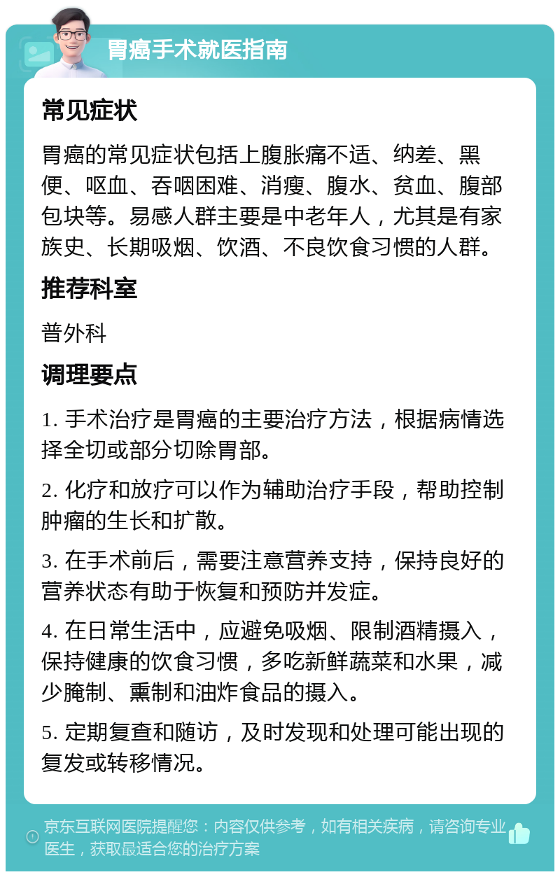 胃癌手术就医指南 常见症状 胃癌的常见症状包括上腹胀痛不适、纳差、黑便、呕血、吞咽困难、消瘦、腹水、贫血、腹部包块等。易感人群主要是中老年人，尤其是有家族史、长期吸烟、饮酒、不良饮食习惯的人群。 推荐科室 普外科 调理要点 1. 手术治疗是胃癌的主要治疗方法，根据病情选择全切或部分切除胃部。 2. 化疗和放疗可以作为辅助治疗手段，帮助控制肿瘤的生长和扩散。 3. 在手术前后，需要注意营养支持，保持良好的营养状态有助于恢复和预防并发症。 4. 在日常生活中，应避免吸烟、限制酒精摄入，保持健康的饮食习惯，多吃新鲜蔬菜和水果，减少腌制、熏制和油炸食品的摄入。 5. 定期复查和随访，及时发现和处理可能出现的复发或转移情况。