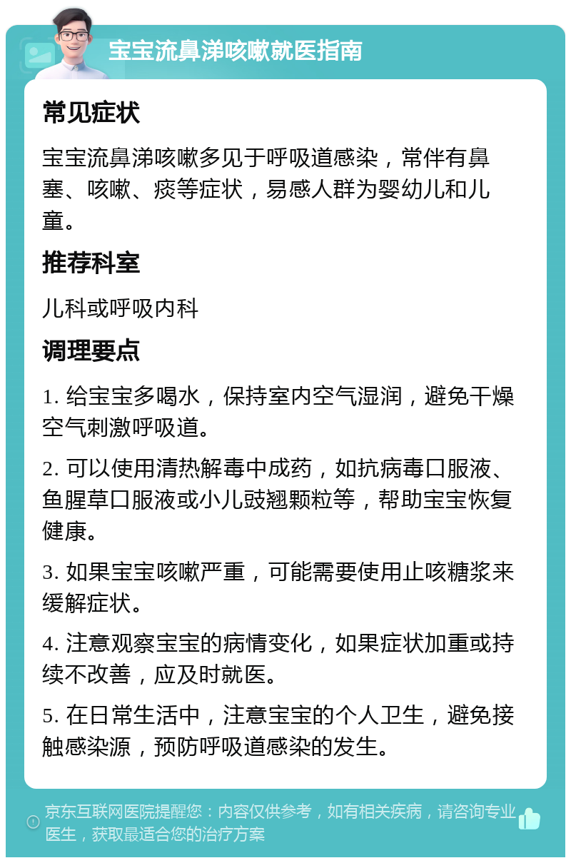 宝宝流鼻涕咳嗽就医指南 常见症状 宝宝流鼻涕咳嗽多见于呼吸道感染，常伴有鼻塞、咳嗽、痰等症状，易感人群为婴幼儿和儿童。 推荐科室 儿科或呼吸内科 调理要点 1. 给宝宝多喝水，保持室内空气湿润，避免干燥空气刺激呼吸道。 2. 可以使用清热解毒中成药，如抗病毒口服液、鱼腥草口服液或小儿豉翘颗粒等，帮助宝宝恢复健康。 3. 如果宝宝咳嗽严重，可能需要使用止咳糖浆来缓解症状。 4. 注意观察宝宝的病情变化，如果症状加重或持续不改善，应及时就医。 5. 在日常生活中，注意宝宝的个人卫生，避免接触感染源，预防呼吸道感染的发生。