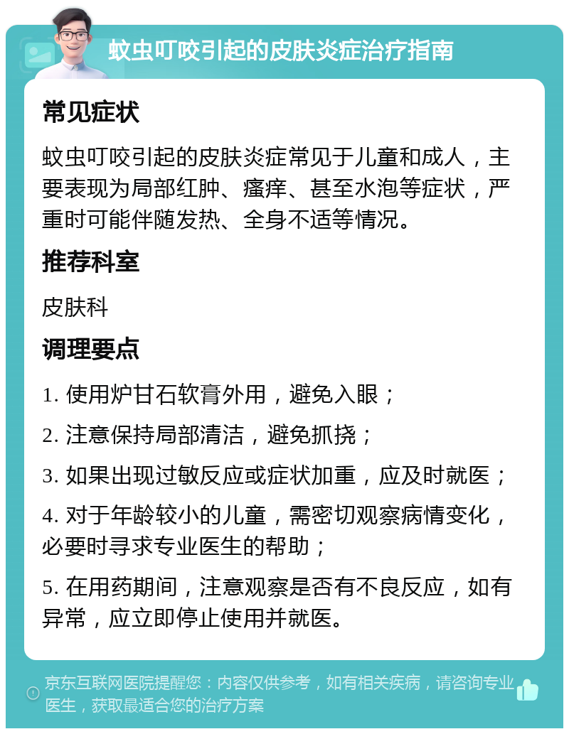 蚊虫叮咬引起的皮肤炎症治疗指南 常见症状 蚊虫叮咬引起的皮肤炎症常见于儿童和成人，主要表现为局部红肿、瘙痒、甚至水泡等症状，严重时可能伴随发热、全身不适等情况。 推荐科室 皮肤科 调理要点 1. 使用炉甘石软膏外用，避免入眼； 2. 注意保持局部清洁，避免抓挠； 3. 如果出现过敏反应或症状加重，应及时就医； 4. 对于年龄较小的儿童，需密切观察病情变化，必要时寻求专业医生的帮助； 5. 在用药期间，注意观察是否有不良反应，如有异常，应立即停止使用并就医。